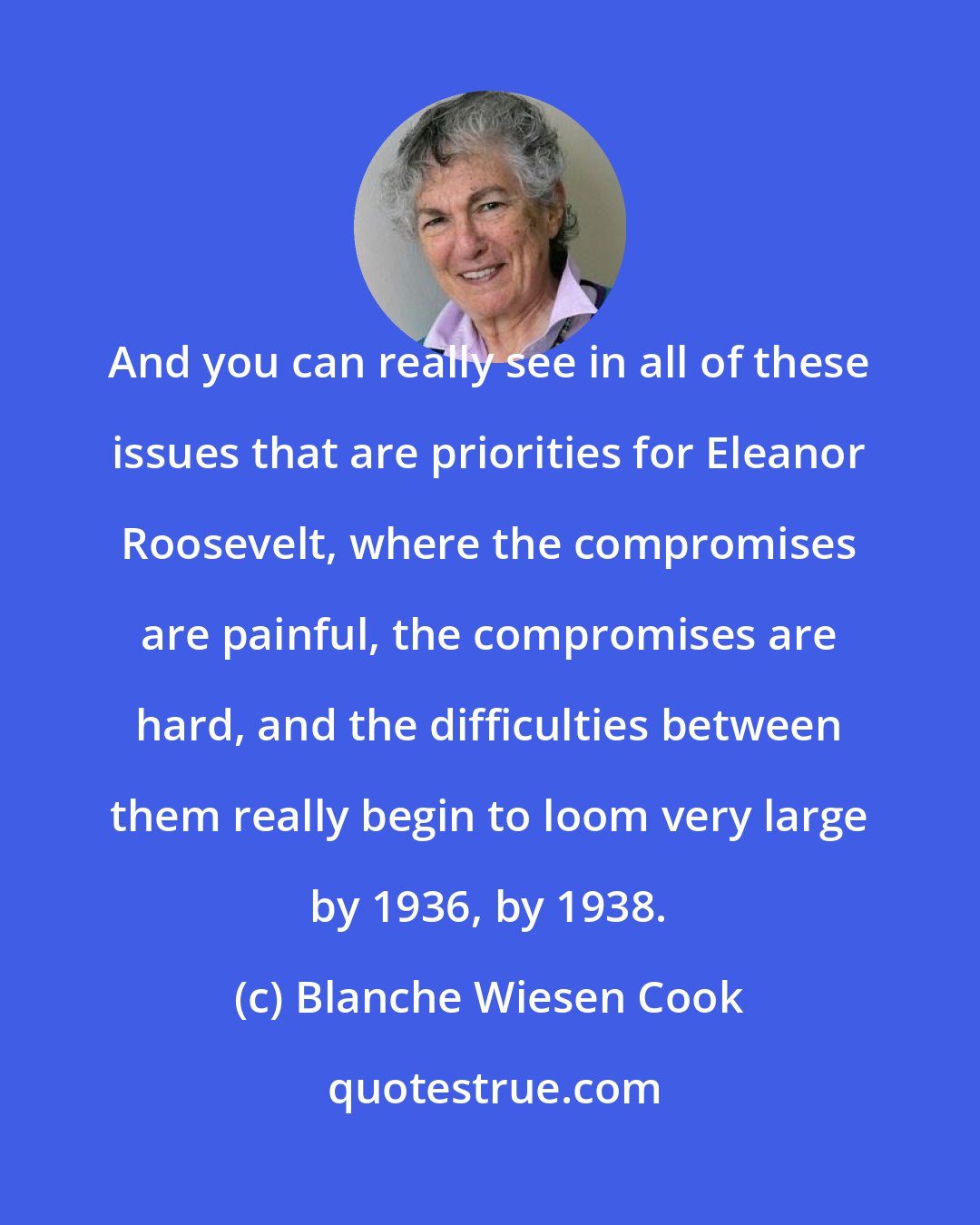 Blanche Wiesen Cook: And you can really see in all of these issues that are priorities for Eleanor Roosevelt, where the compromises are painful, the compromises are hard, and the difficulties between them really begin to loom very large by 1936, by 1938.