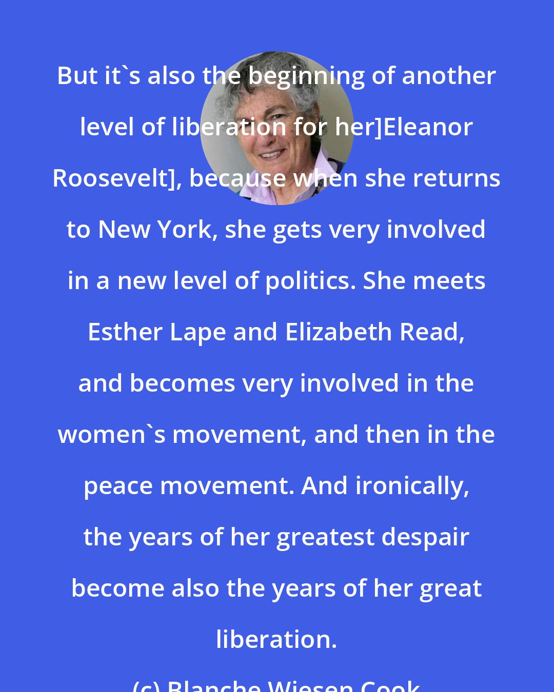 Blanche Wiesen Cook: But it's also the beginning of another level of liberation for her]Eleanor Roosevelt], because when she returns to New York, she gets very involved in a new level of politics. She meets Esther Lape and Elizabeth Read, and becomes very involved in the women's movement, and then in the peace movement. And ironically, the years of her greatest despair become also the years of her great liberation.