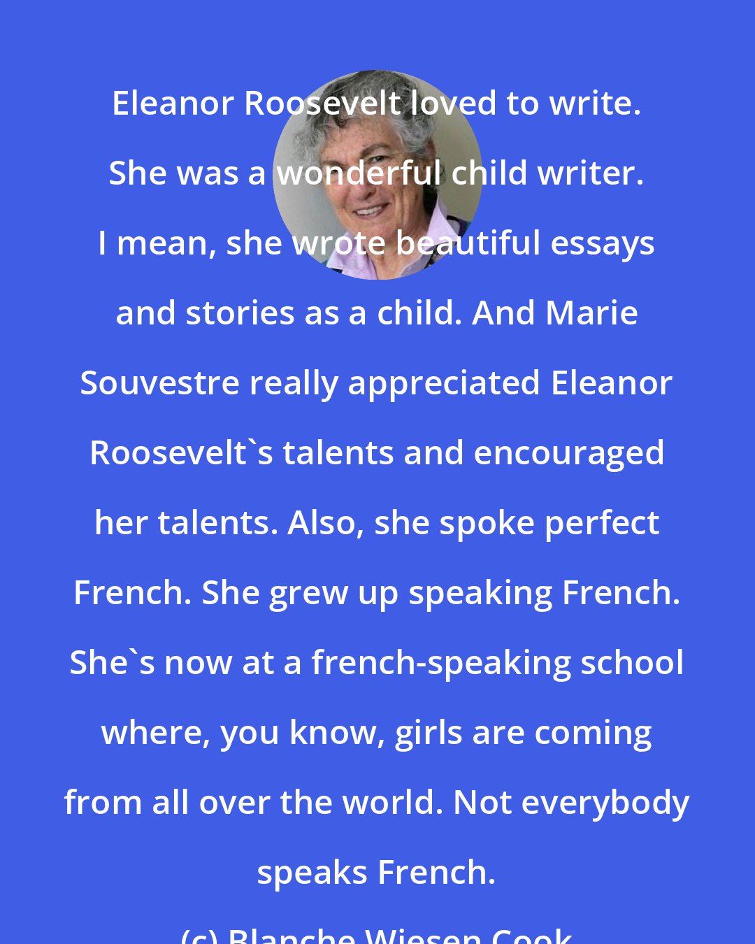 Blanche Wiesen Cook: Eleanor Roosevelt loved to write. She was a wonderful child writer. I mean, she wrote beautiful essays and stories as a child. And Marie Souvestre really appreciated Eleanor Roosevelt's talents and encouraged her talents. Also, she spoke perfect French. She grew up speaking French. She's now at a french-speaking school where, you know, girls are coming from all over the world. Not everybody speaks French.