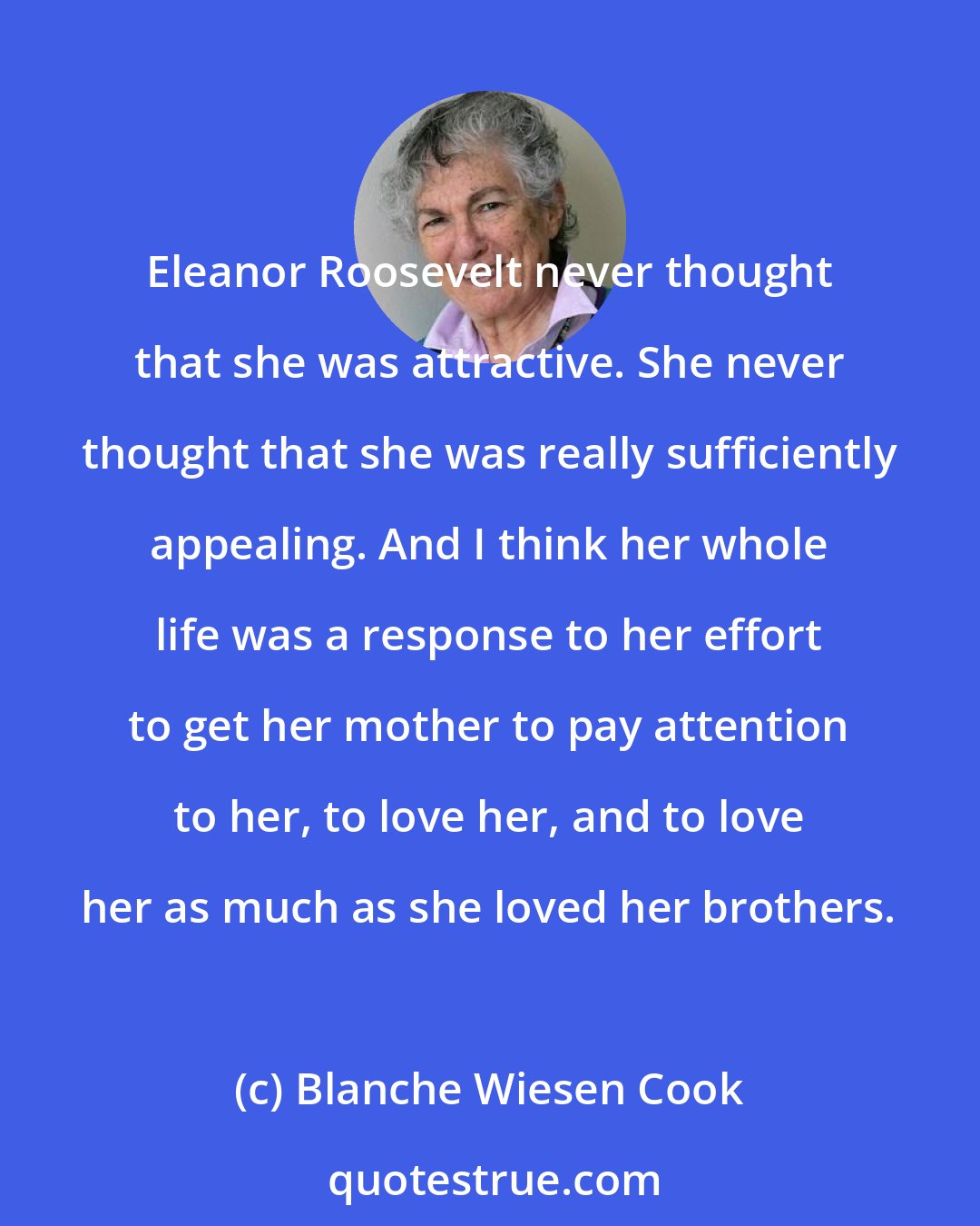 Blanche Wiesen Cook: Eleanor Roosevelt never thought that she was attractive. She never thought that she was really sufficiently appealing. And I think her whole life was a response to her effort to get her mother to pay attention to her, to love her, and to love her as much as she loved her brothers.