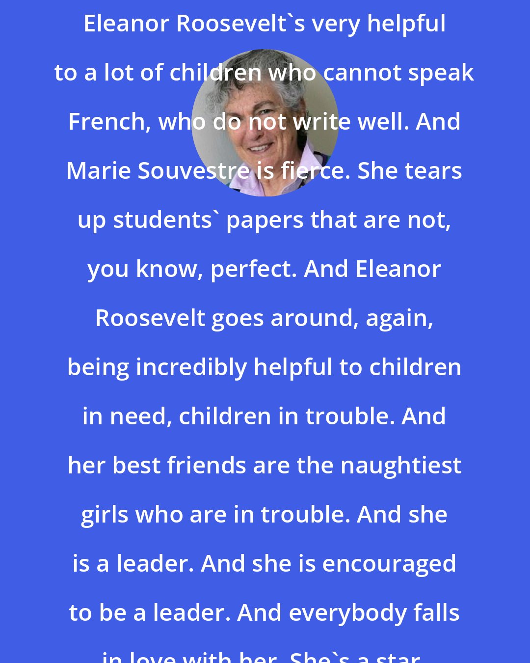 Blanche Wiesen Cook: Eleanor Roosevelt's very helpful to a lot of children who cannot speak French, who do not write well. And Marie Souvestre is fierce. She tears up students' papers that are not, you know, perfect. And Eleanor Roosevelt goes around, again, being incredibly helpful to children in need, children in trouble. And her best friends are the naughtiest girls who are in trouble. And she is a leader. And she is encouraged to be a leader. And everybody falls in love with her. She's a star.