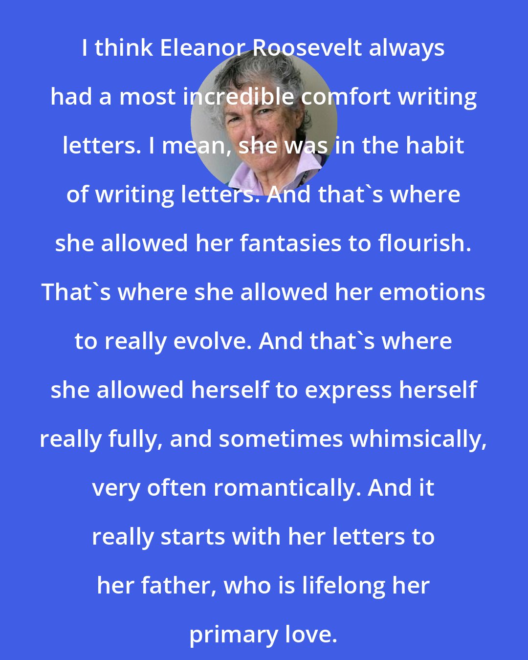 Blanche Wiesen Cook: I think Eleanor Roosevelt always had a most incredible comfort writing letters. I mean, she was in the habit of writing letters. And that's where she allowed her fantasies to flourish. That's where she allowed her emotions to really evolve. And that's where she allowed herself to express herself really fully, and sometimes whimsically, very often romantically. And it really starts with her letters to her father, who is lifelong her primary love.