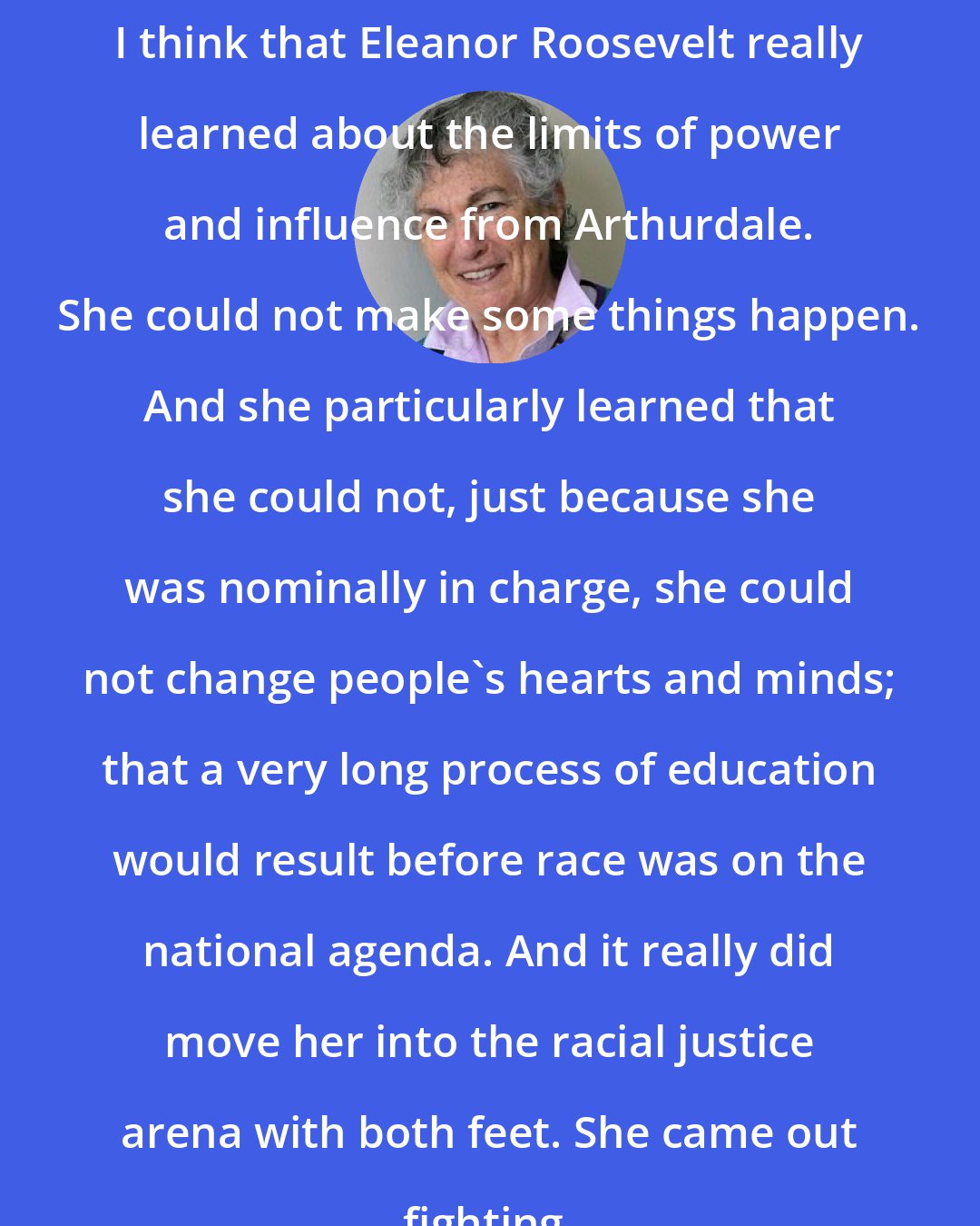 Blanche Wiesen Cook: I think that Eleanor Roosevelt really learned about the limits of power and influence from Arthurdale. She could not make some things happen. And she particularly learned that she could not, just because she was nominally in charge, she could not change people's hearts and minds; that a very long process of education would result before race was on the national agenda. And it really did move her into the racial justice arena with both feet. She came out fighting.