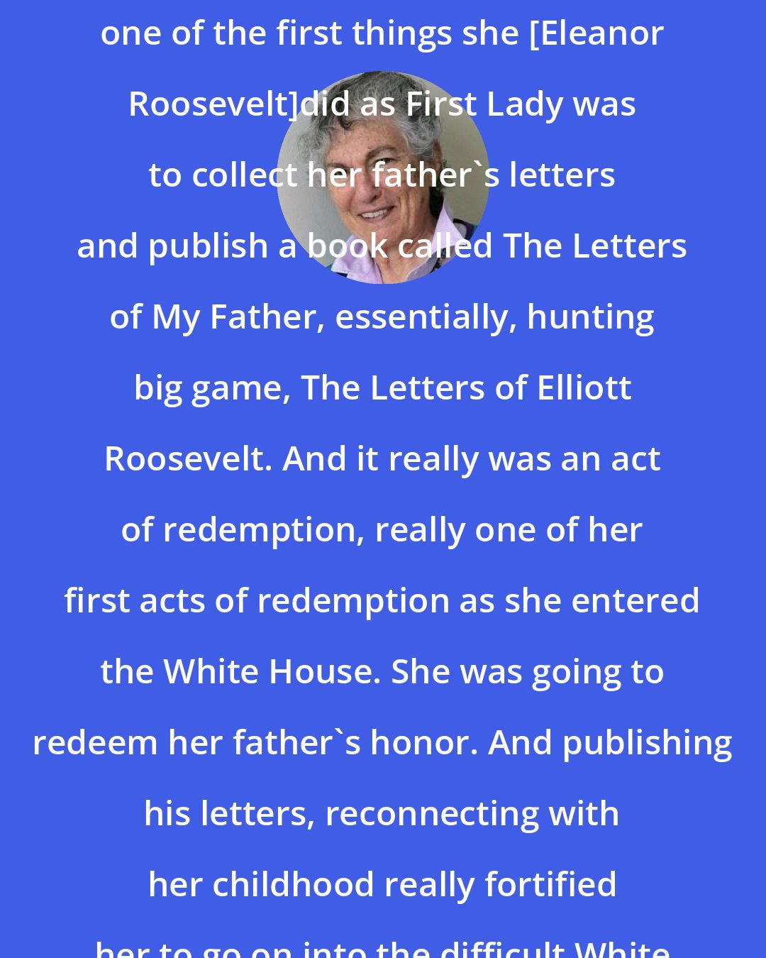 Blanche Wiesen Cook: It's interesting to me that really one of the first things she [Eleanor Roosevelt]did as First Lady was to collect her father's letters and publish a book called The Letters of My Father, essentially, hunting big game, The Letters of Elliott Roosevelt. And it really was an act of redemption, really one of her first acts of redemption as she entered the White House. She was going to redeem her father's honor. And publishing his letters, reconnecting with her childhood really fortified her to go on into the difficult White House years.