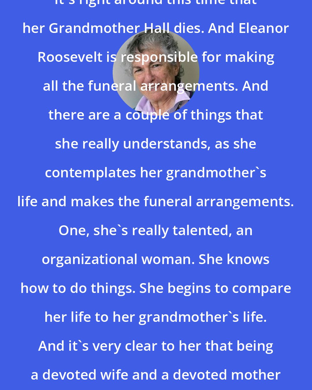 Blanche Wiesen Cook: It's right around this time that her Grandmother Hall dies. And Eleanor Roosevelt is responsible for making all the funeral arrangements. And there are a couple of things that she really understands, as she contemplates her grandmother's life and makes the funeral arrangements. One, she's really talented, an organizational woman. She knows how to do things. She begins to compare her life to her grandmother's life. And it's very clear to her that being a devoted wife and a devoted mother is not enough.