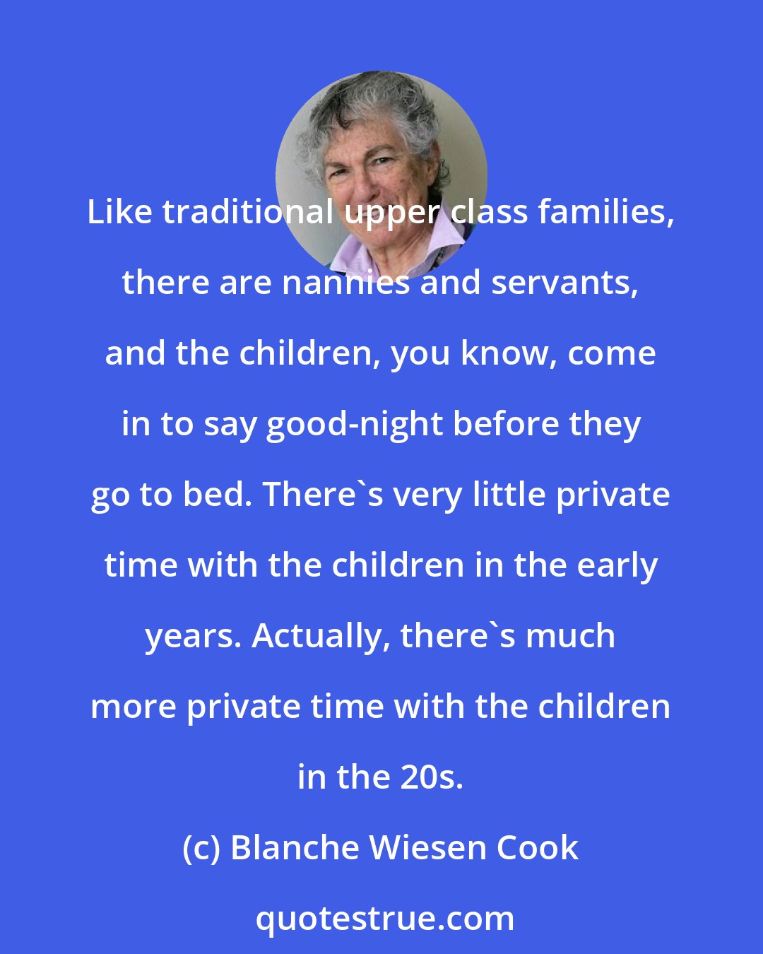 Blanche Wiesen Cook: Like traditional upper class families, there are nannies and servants, and the children, you know, come in to say good-night before they go to bed. There's very little private time with the children in the early years. Actually, there's much more private time with the children in the 20s.