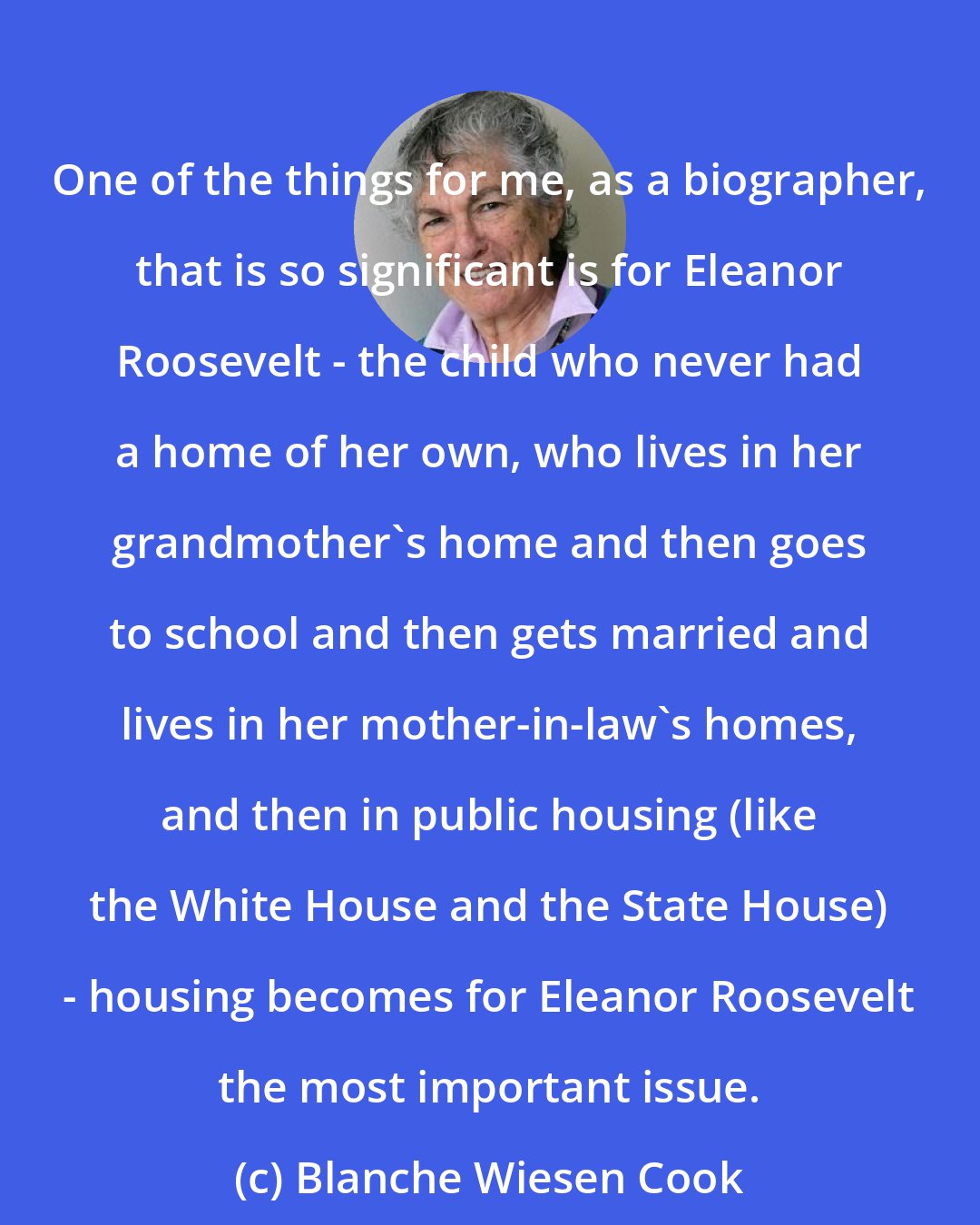 Blanche Wiesen Cook: One of the things for me, as a biographer, that is so significant is for Eleanor Roosevelt - the child who never had a home of her own, who lives in her grandmother's home and then goes to school and then gets married and lives in her mother-in-law's homes, and then in public housing (like the White House and the State House) - housing becomes for Eleanor Roosevelt the most important issue.