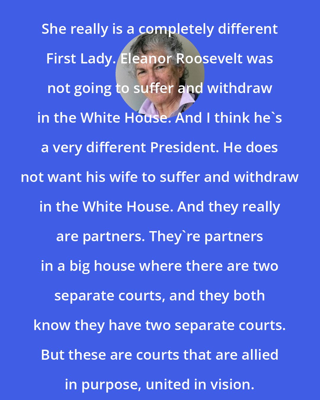 Blanche Wiesen Cook: She really is a completely different First Lady. Eleanor Roosevelt was not going to suffer and withdraw in the White House. And I think he's a very different President. He does not want his wife to suffer and withdraw in the White House. And they really are partners. They're partners in a big house where there are two separate courts, and they both know they have two separate courts. But these are courts that are allied in purpose, united in vision.