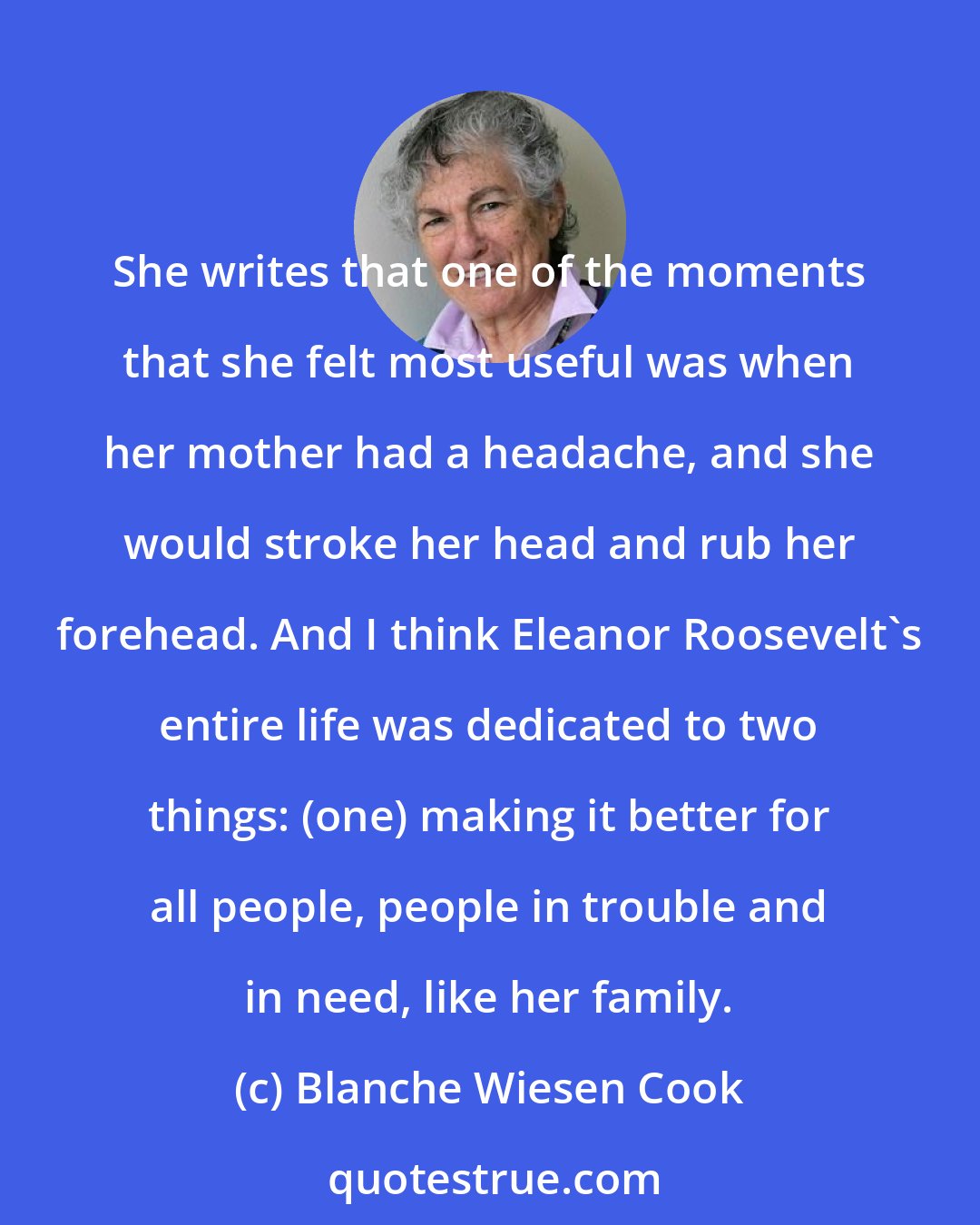 Blanche Wiesen Cook: She writes that one of the moments that she felt most useful was when her mother had a headache, and she would stroke her head and rub her forehead. And I think Eleanor Roosevelt's entire life was dedicated to two things: (one) making it better for all people, people in trouble and in need, like her family.