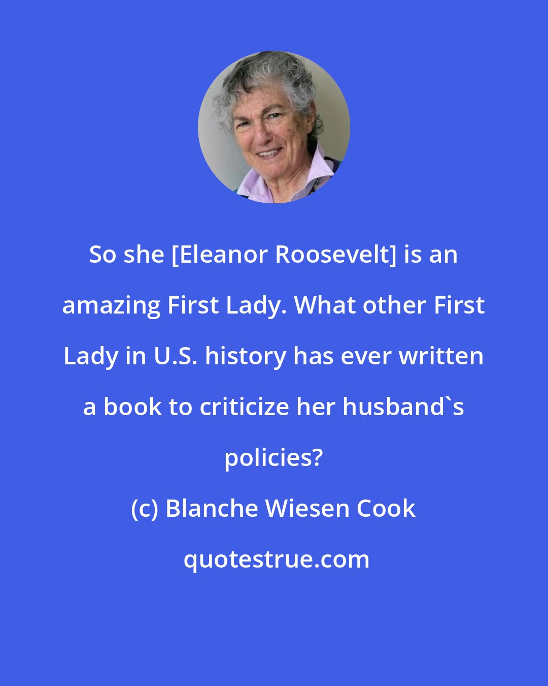 Blanche Wiesen Cook: So she [Eleanor Roosevelt] is an amazing First Lady. What other First Lady in U.S. history has ever written a book to criticize her husband's policies?