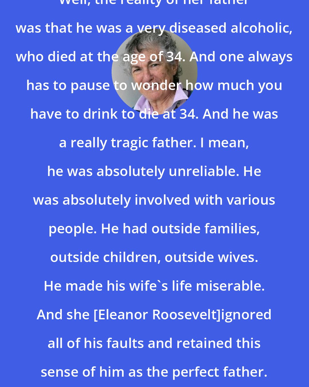 Blanche Wiesen Cook: Well, the reality of her father was that he was a very diseased alcoholic, who died at the age of 34. And one always has to pause to wonder how much you have to drink to die at 34. And he was a really tragic father. I mean, he was absolutely unreliable. He was absolutely involved with various people. He had outside families, outside children, outside wives. He made his wife's life miserable. And she [Eleanor Roosevelt]ignored all of his faults and retained this sense of him as the perfect father.