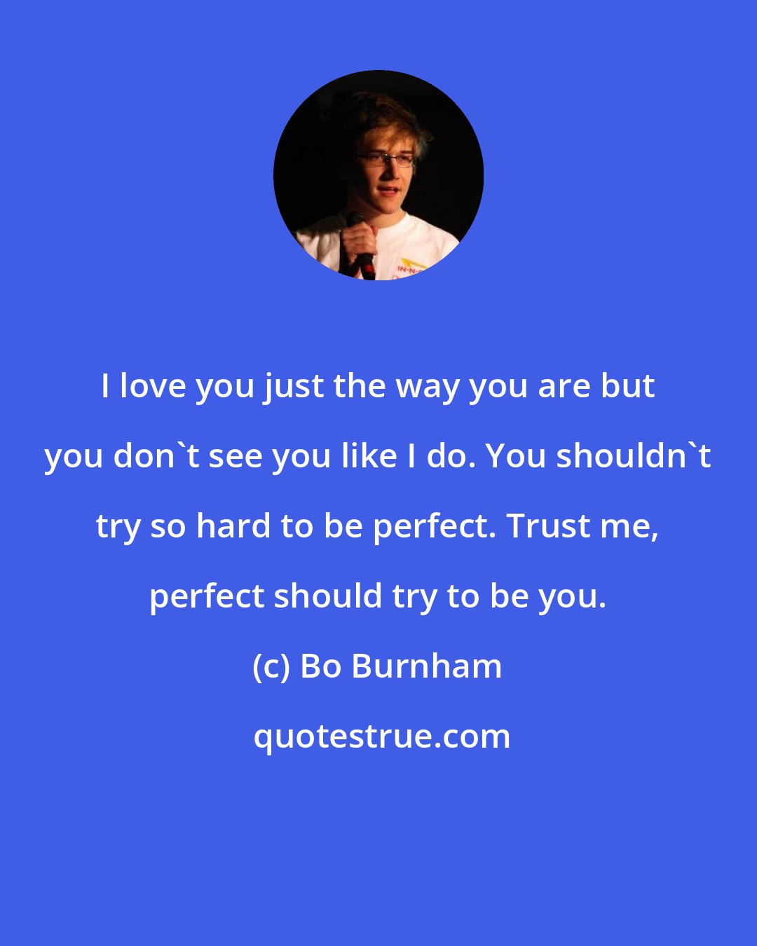 Bo Burnham: I love you just the way you are but you don't see you like I do. You shouldn't try so hard to be perfect. Trust me, perfect should try to be you.