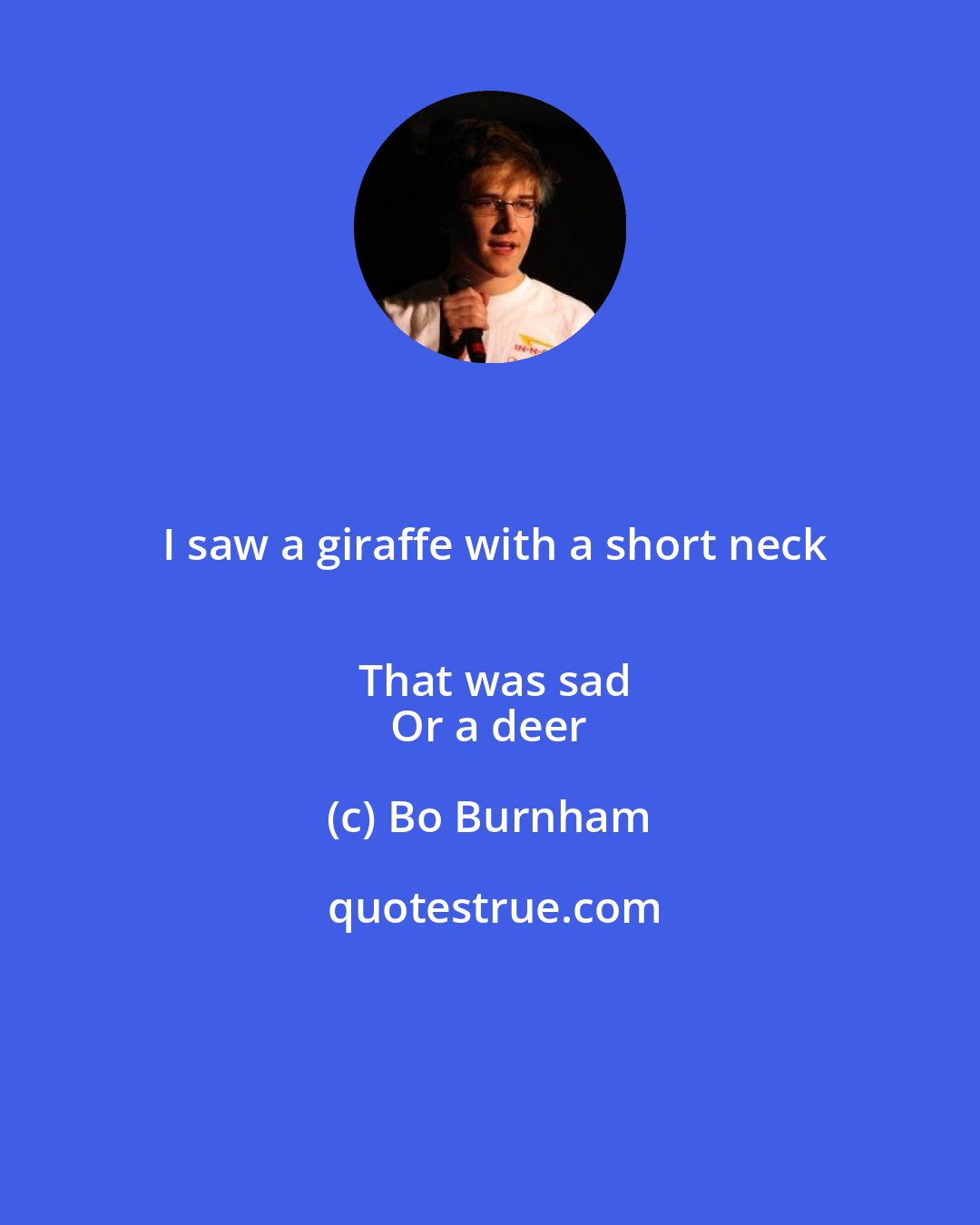 Bo Burnham: I saw a giraffe with a short neck
 That was sad
 Or a deer