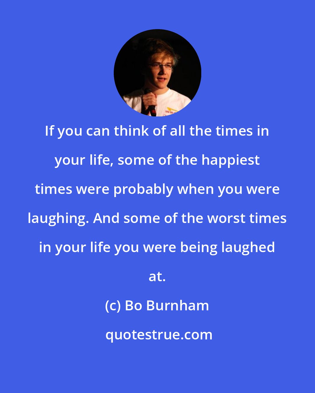 Bo Burnham: If you can think of all the times in your life, some of the happiest times were probably when you were laughing. And some of the worst times in your life you were being laughed at.