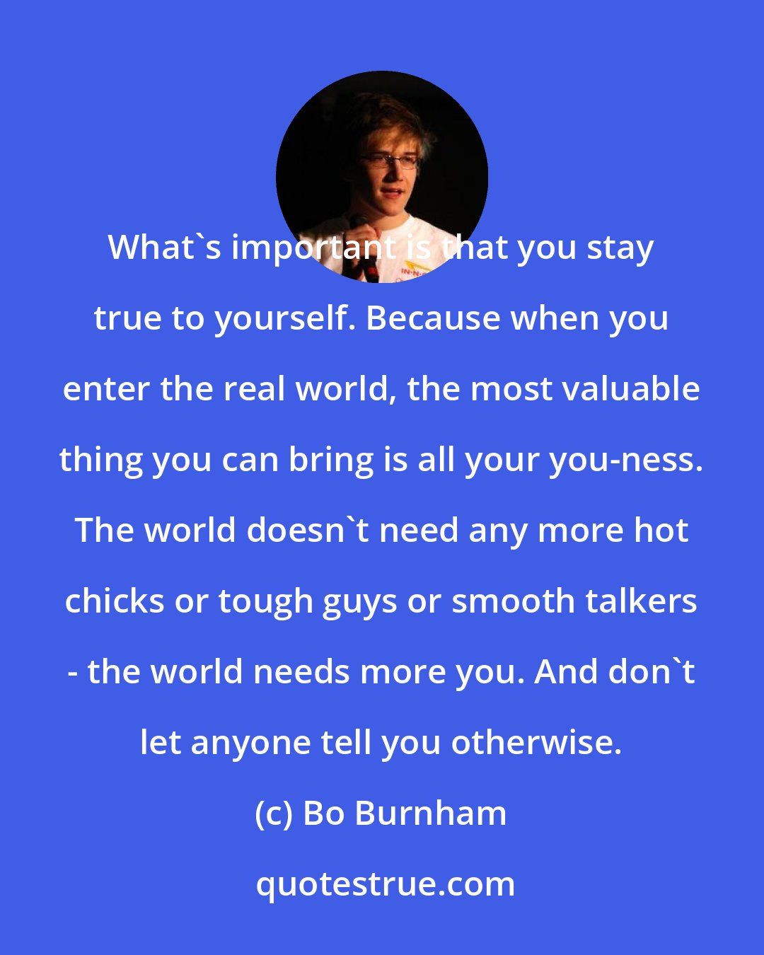 Bo Burnham: What's important is that you stay true to yourself. Because when you enter the real world, the most valuable thing you can bring is all your you-ness. The world doesn't need any more hot chicks or tough guys or smooth talkers - the world needs more you. And don't let anyone tell you otherwise.