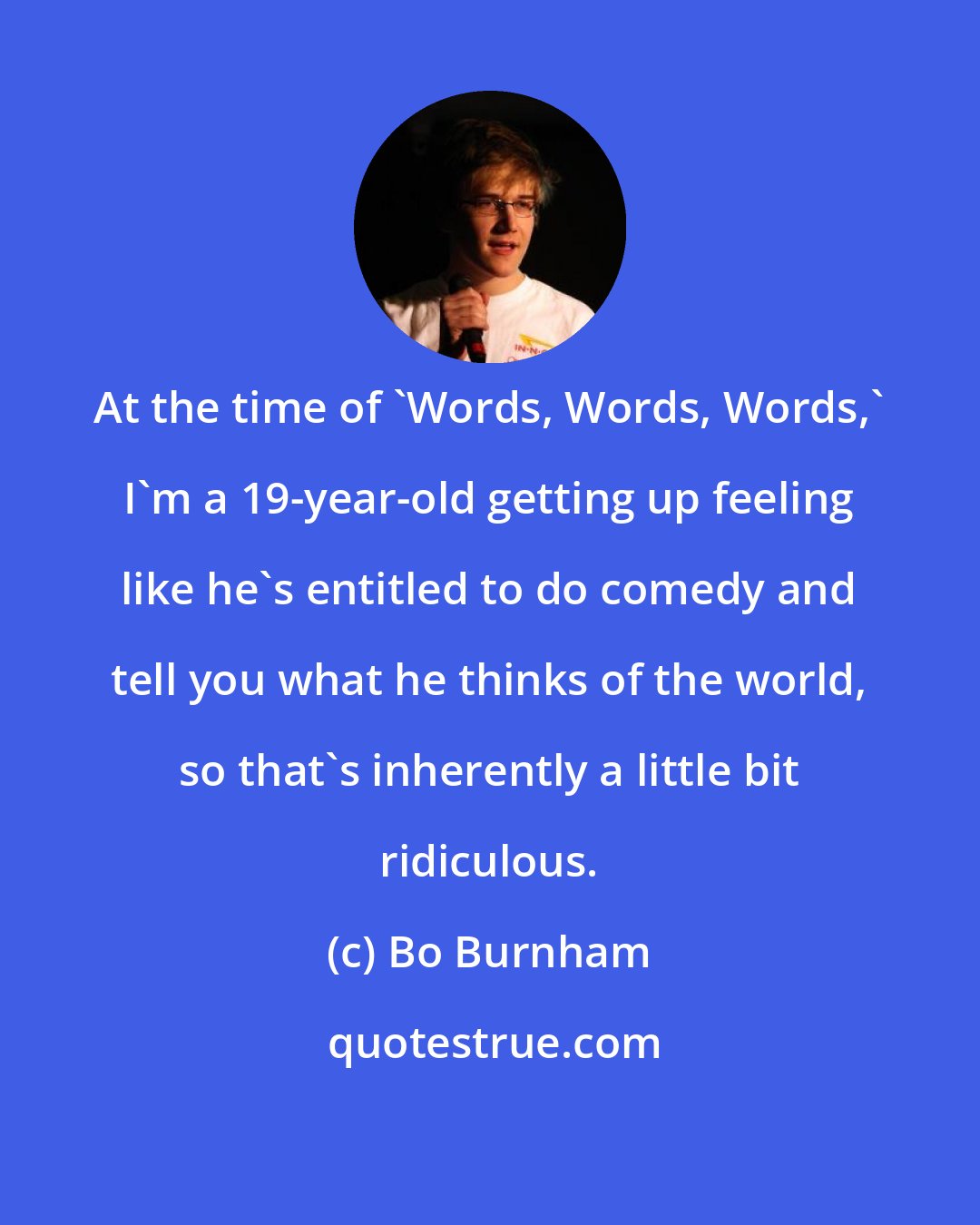 Bo Burnham: At the time of 'Words, Words, Words,' I'm a 19-year-old getting up feeling like he's entitled to do comedy and tell you what he thinks of the world, so that's inherently a little bit ridiculous.