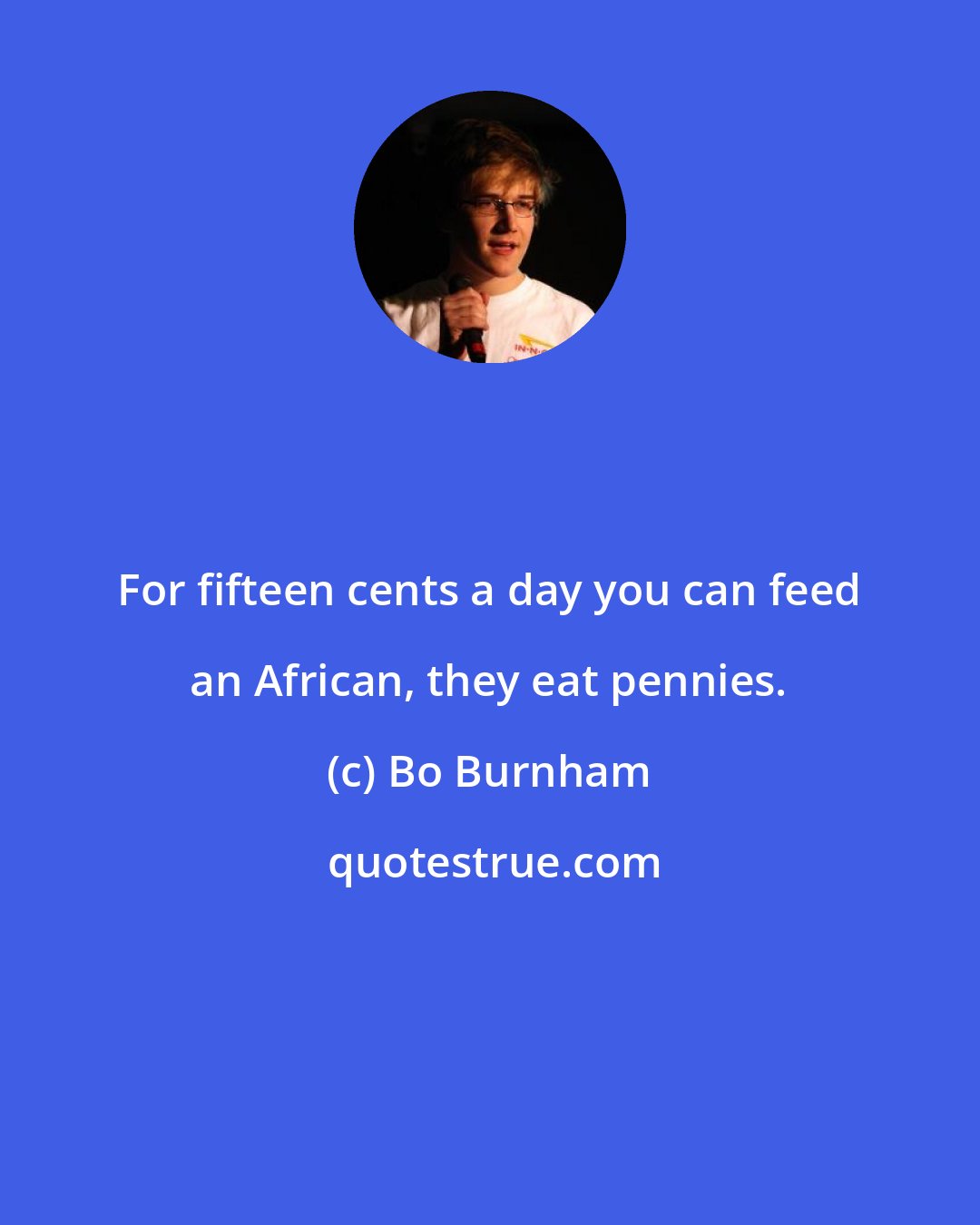 Bo Burnham: For fifteen cents a day you can feed an African, they eat pennies.