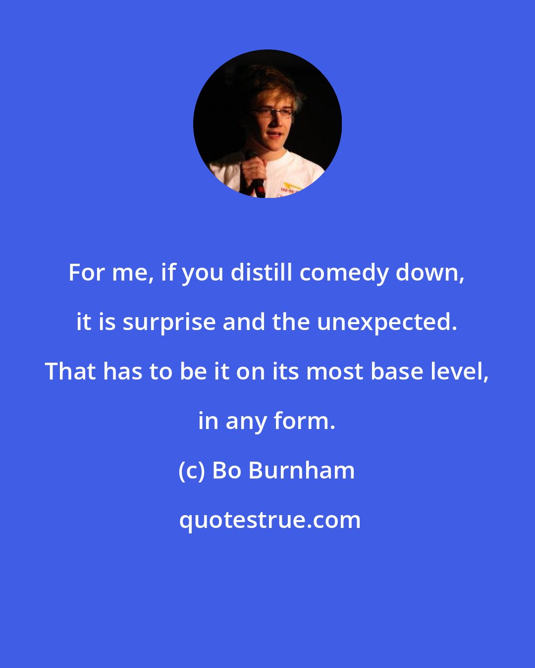 Bo Burnham: For me, if you distill comedy down, it is surprise and the unexpected. That has to be it on its most base level, in any form.