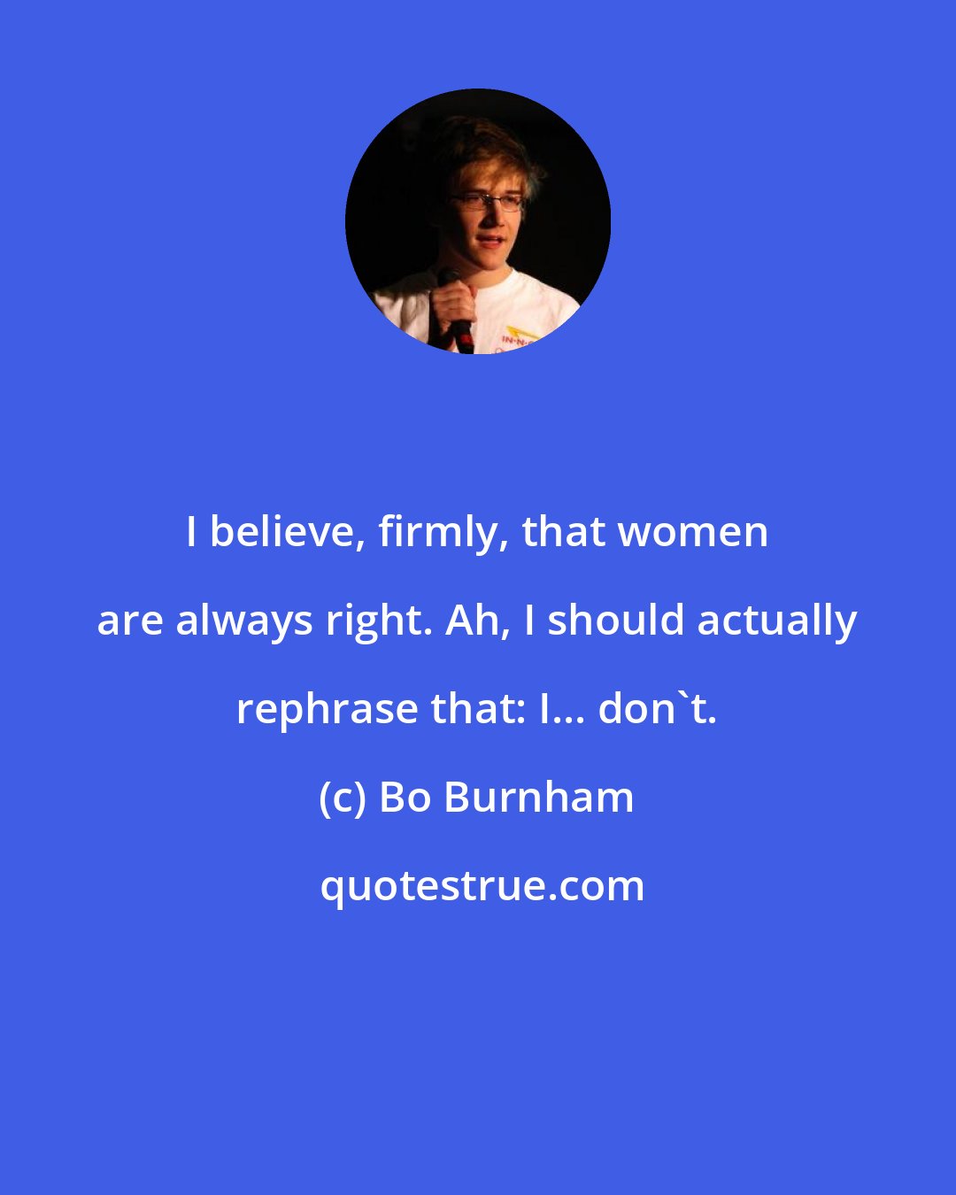 Bo Burnham: I believe, firmly, that women are always right. Ah, I should actually rephrase that: I... don't.