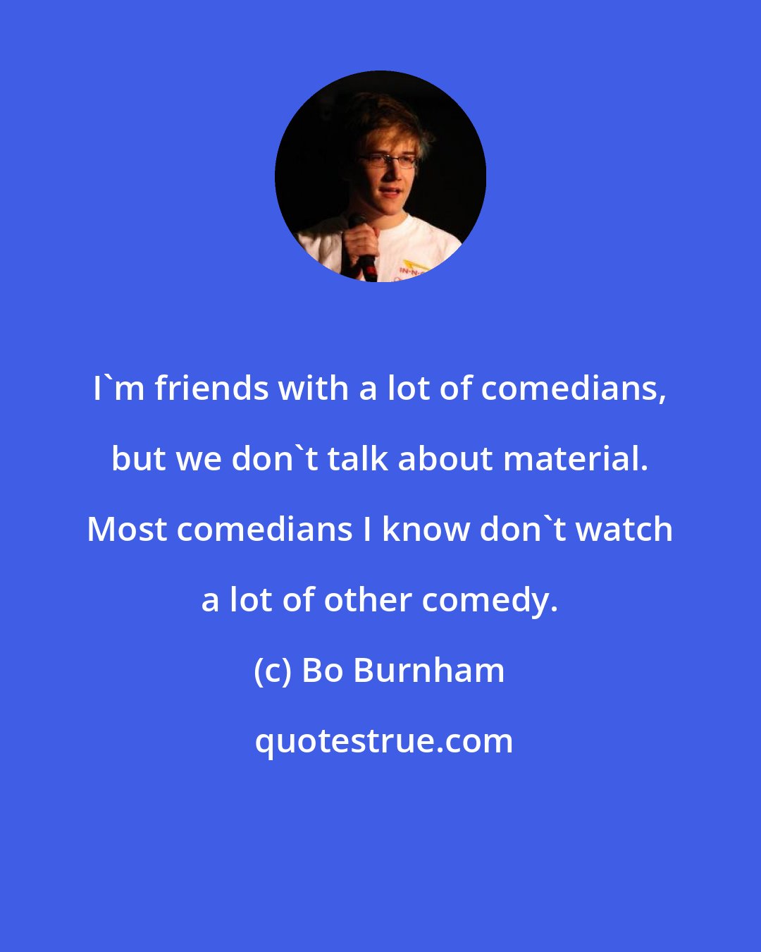 Bo Burnham: I'm friends with a lot of comedians, but we don't talk about material. Most comedians I know don't watch a lot of other comedy.