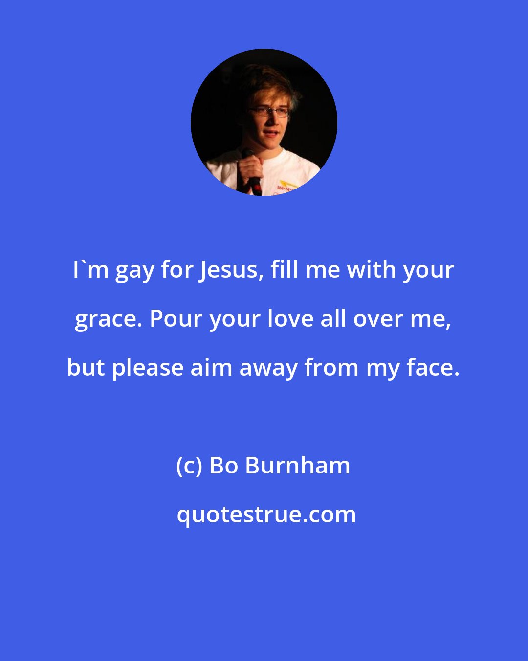 Bo Burnham: I'm gay for Jesus, fill me with your grace. Pour your love all over me, but please aim away from my face.