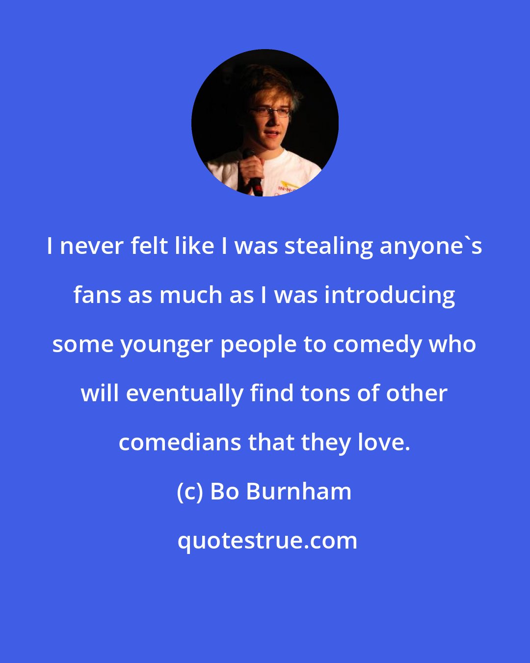 Bo Burnham: I never felt like I was stealing anyone's fans as much as I was introducing some younger people to comedy who will eventually find tons of other comedians that they love.