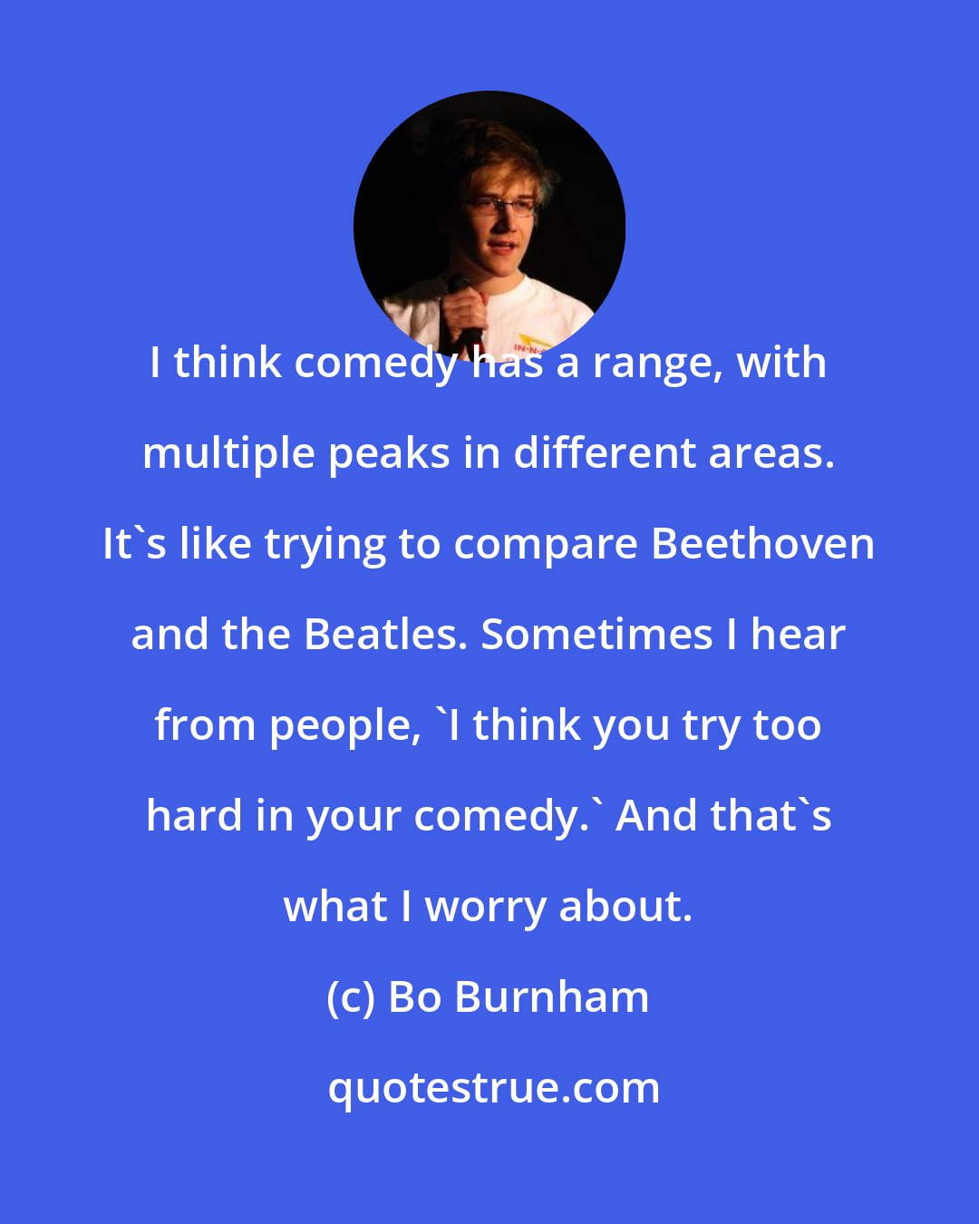 Bo Burnham: I think comedy has a range, with multiple peaks in different areas. It's like trying to compare Beethoven and the Beatles. Sometimes I hear from people, 'I think you try too hard in your comedy.' And that's what I worry about.