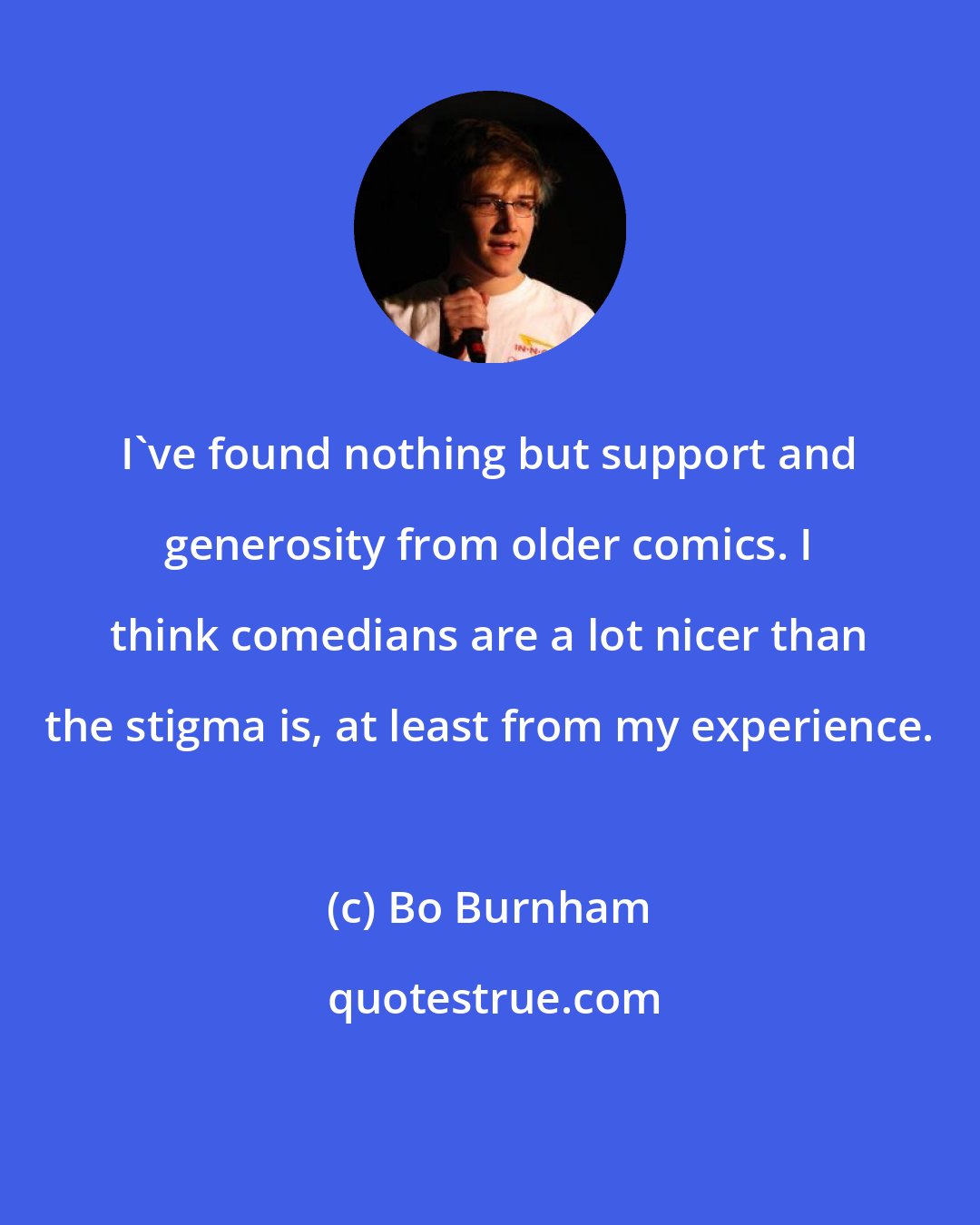 Bo Burnham: I've found nothing but support and generosity from older comics. I think comedians are a lot nicer than the stigma is, at least from my experience.