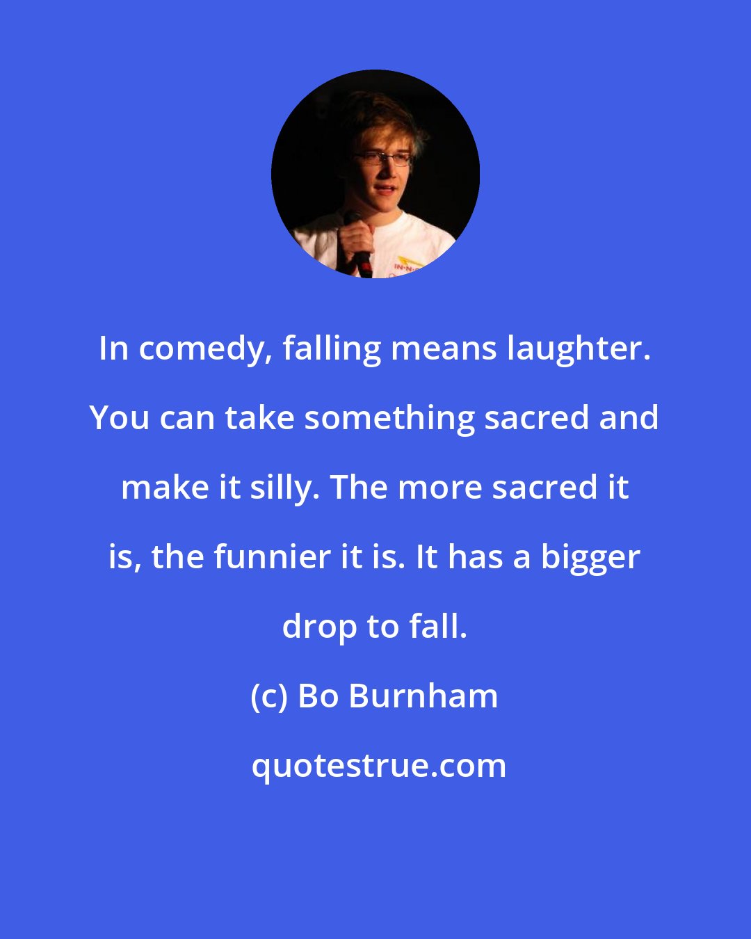 Bo Burnham: In comedy, falling means laughter. You can take something sacred and make it silly. The more sacred it is, the funnier it is. It has a bigger drop to fall.