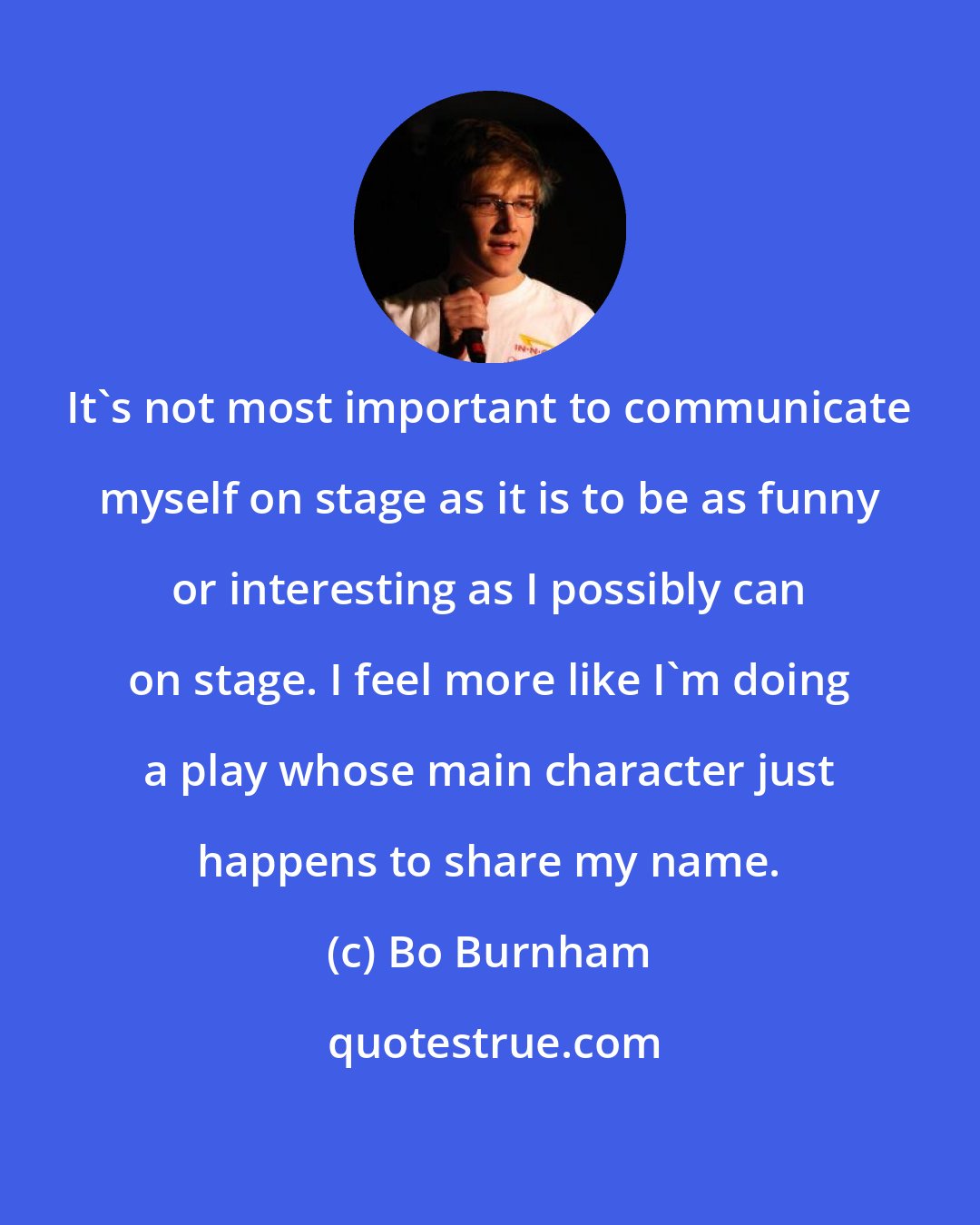 Bo Burnham: It's not most important to communicate myself on stage as it is to be as funny or interesting as I possibly can on stage. I feel more like I'm doing a play whose main character just happens to share my name.