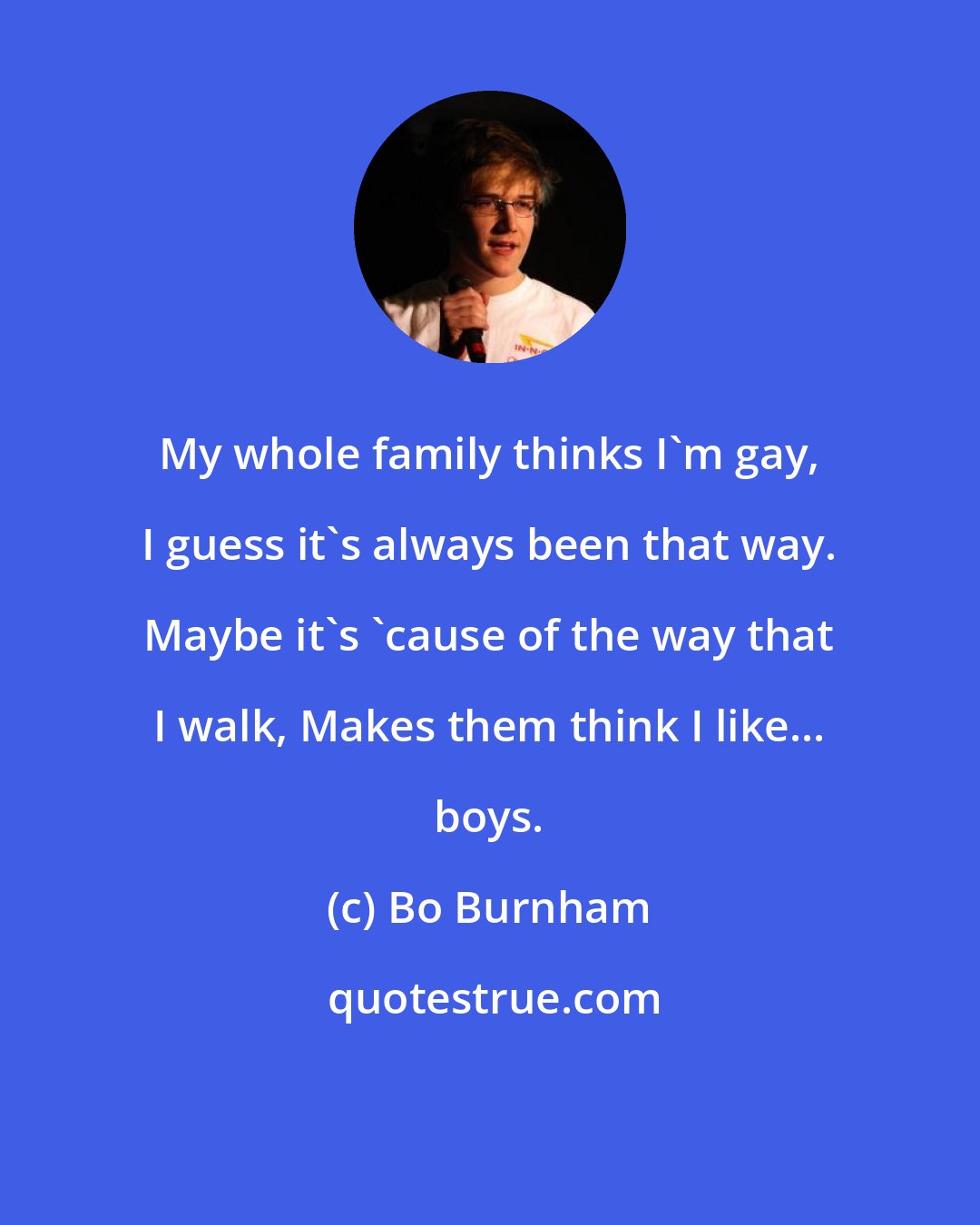 Bo Burnham: My whole family thinks I'm gay, I guess it's always been that way. Maybe it's 'cause of the way that I walk, Makes them think I like... boys.