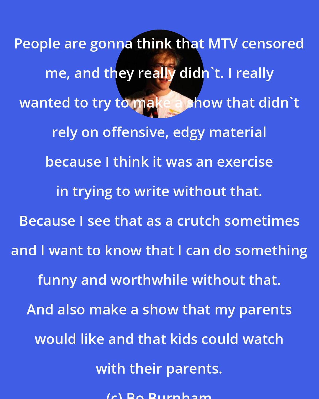 Bo Burnham: People are gonna think that MTV censored me, and they really didn't. I really wanted to try to make a show that didn't rely on offensive, edgy material because I think it was an exercise in trying to write without that. Because I see that as a crutch sometimes and I want to know that I can do something funny and worthwhile without that. And also make a show that my parents would like and that kids could watch with their parents.