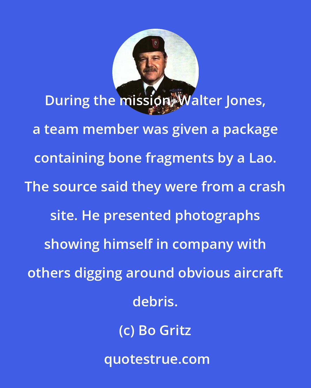 Bo Gritz: During the mission, Walter Jones, a team member was given a package containing bone fragments by a Lao. The source said they were from a crash site. He presented photographs showing himself in company with others digging around obvious aircraft debris.