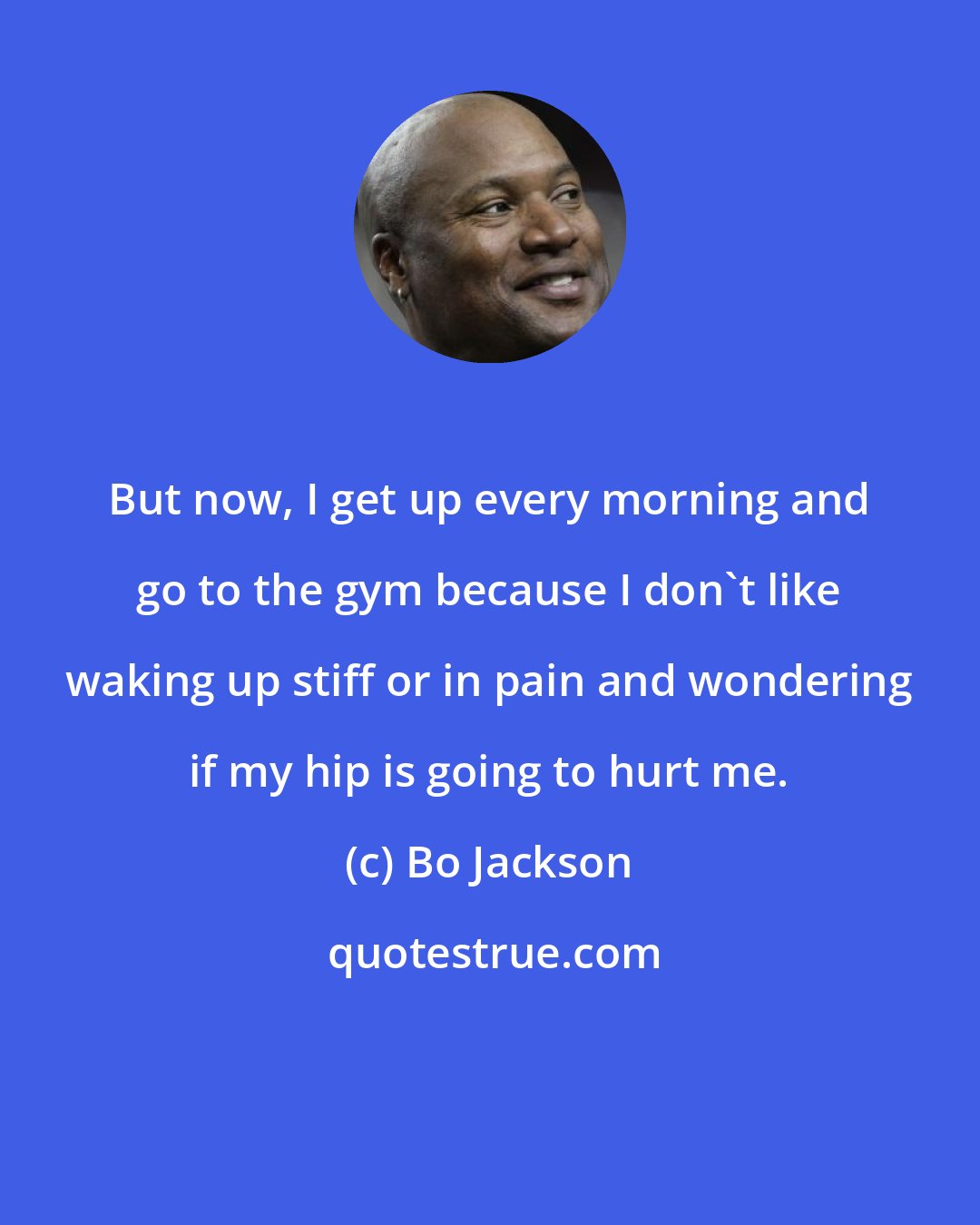 Bo Jackson: But now, I get up every morning and go to the gym because I don't like waking up stiff or in pain and wondering if my hip is going to hurt me.