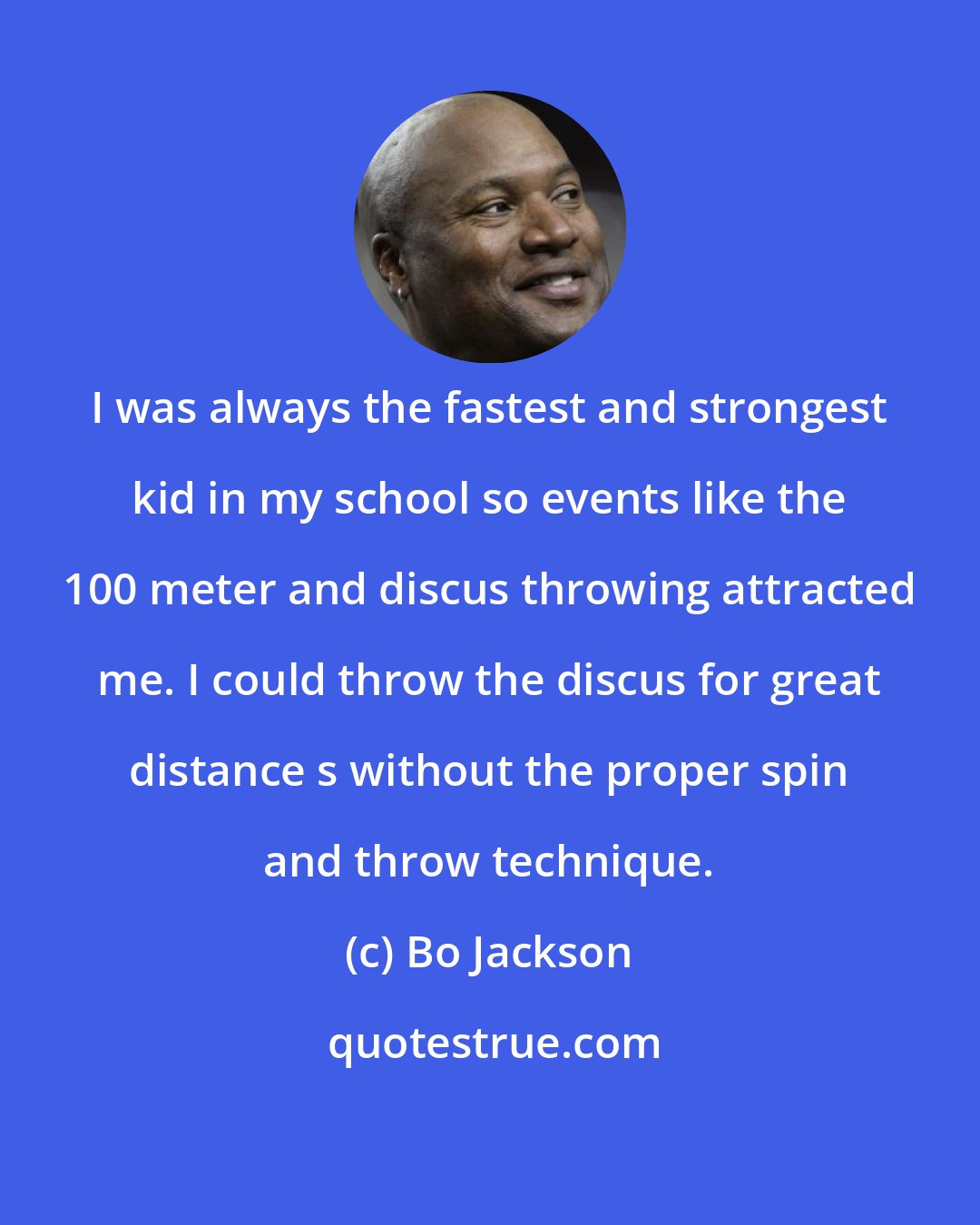 Bo Jackson: I was always the fastest and strongest kid in my school so events like the 100 meter and discus throwing attracted me. I could throw the discus for great distance s without the proper spin and throw technique.