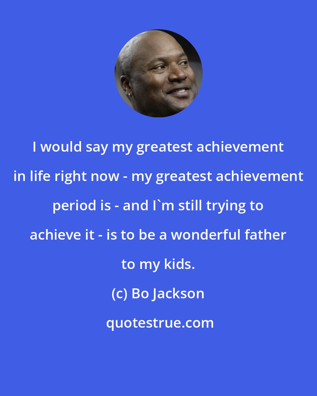 Bo Jackson: I would say my greatest achievement in life right now - my greatest achievement period is - and I'm still trying to achieve it - is to be a wonderful father to my kids.