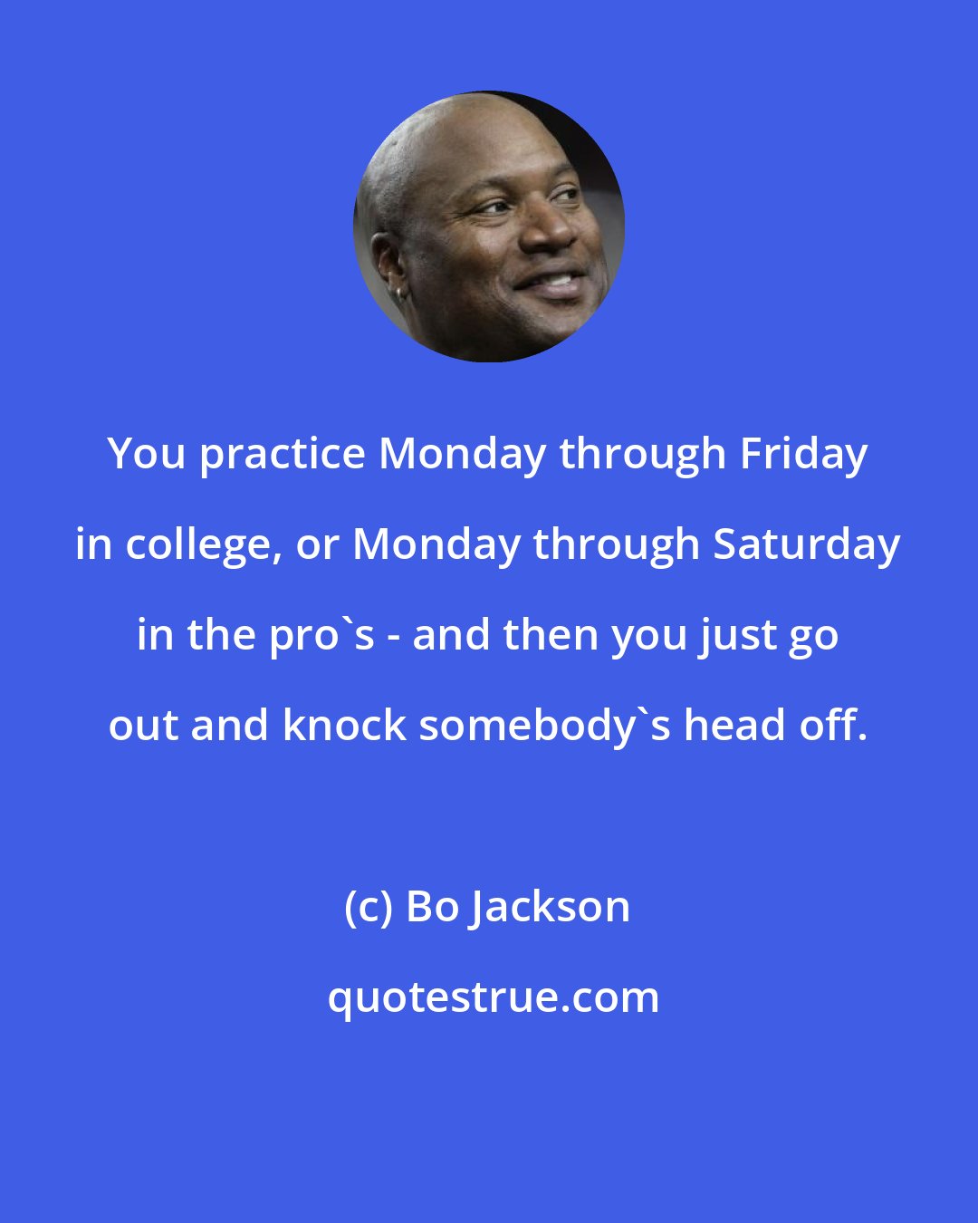 Bo Jackson: You practice Monday through Friday in college, or Monday through Saturday in the pro's - and then you just go out and knock somebody's head off.