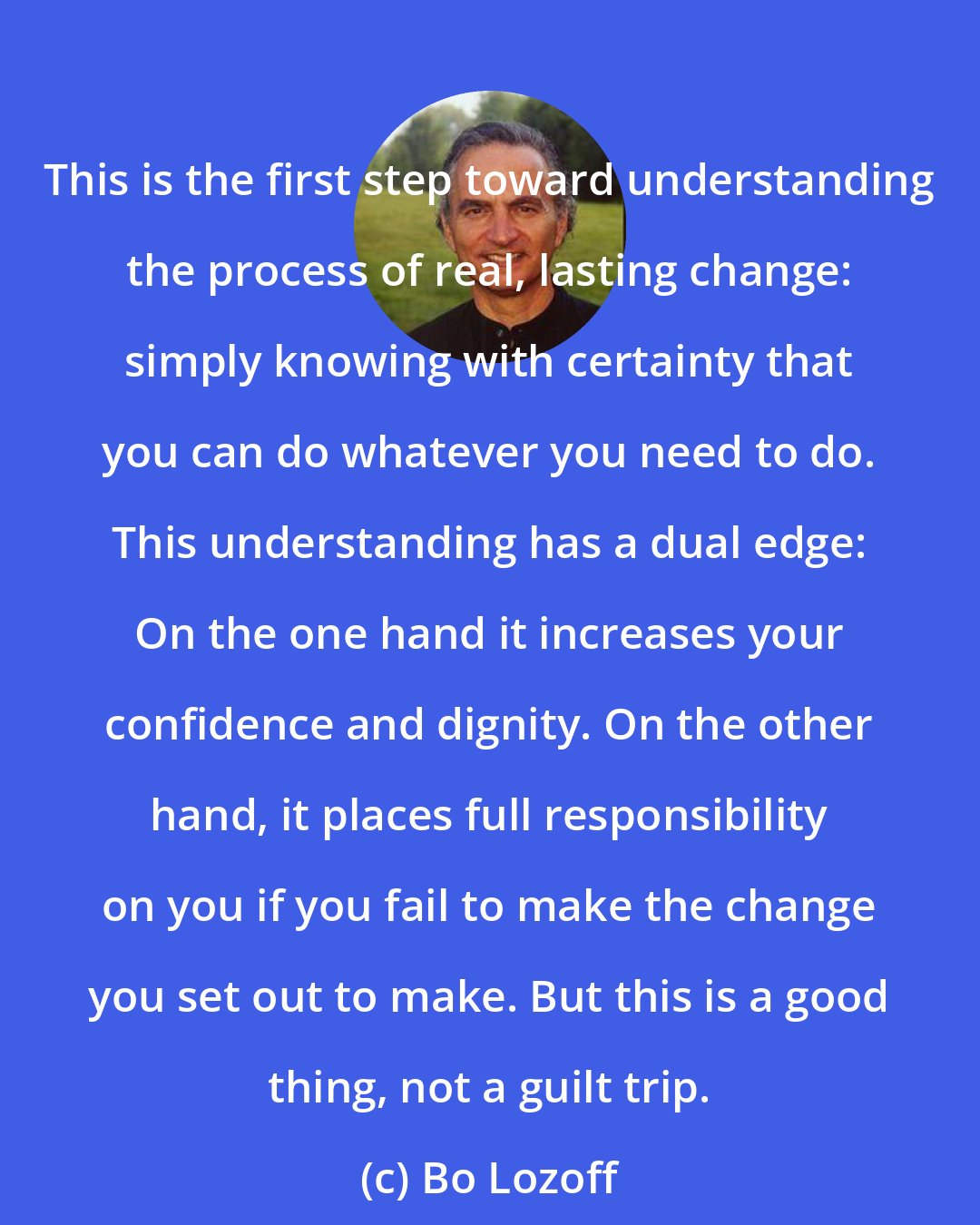 Bo Lozoff: This is the first step toward understanding the process of real, lasting change: simply knowing with certainty that you can do whatever you need to do. This understanding has a dual edge: On the one hand it increases your confidence and dignity. On the other hand, it places full responsibility on you if you fail to make the change you set out to make. But this is a good thing, not a guilt trip.