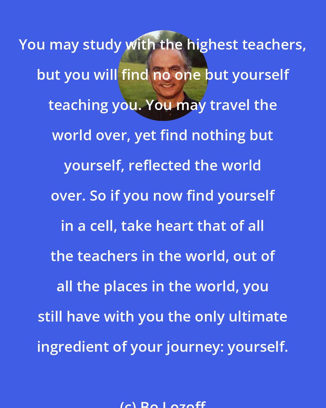 Bo Lozoff: You may study with the highest teachers, but you will find no one but yourself teaching you. You may travel the world over, yet find nothing but yourself, reflected the world over. So if you now find yourself in a cell, take heart that of all the teachers in the world, out of all the places in the world, you still have with you the only ultimate ingredient of your journey: yourself.