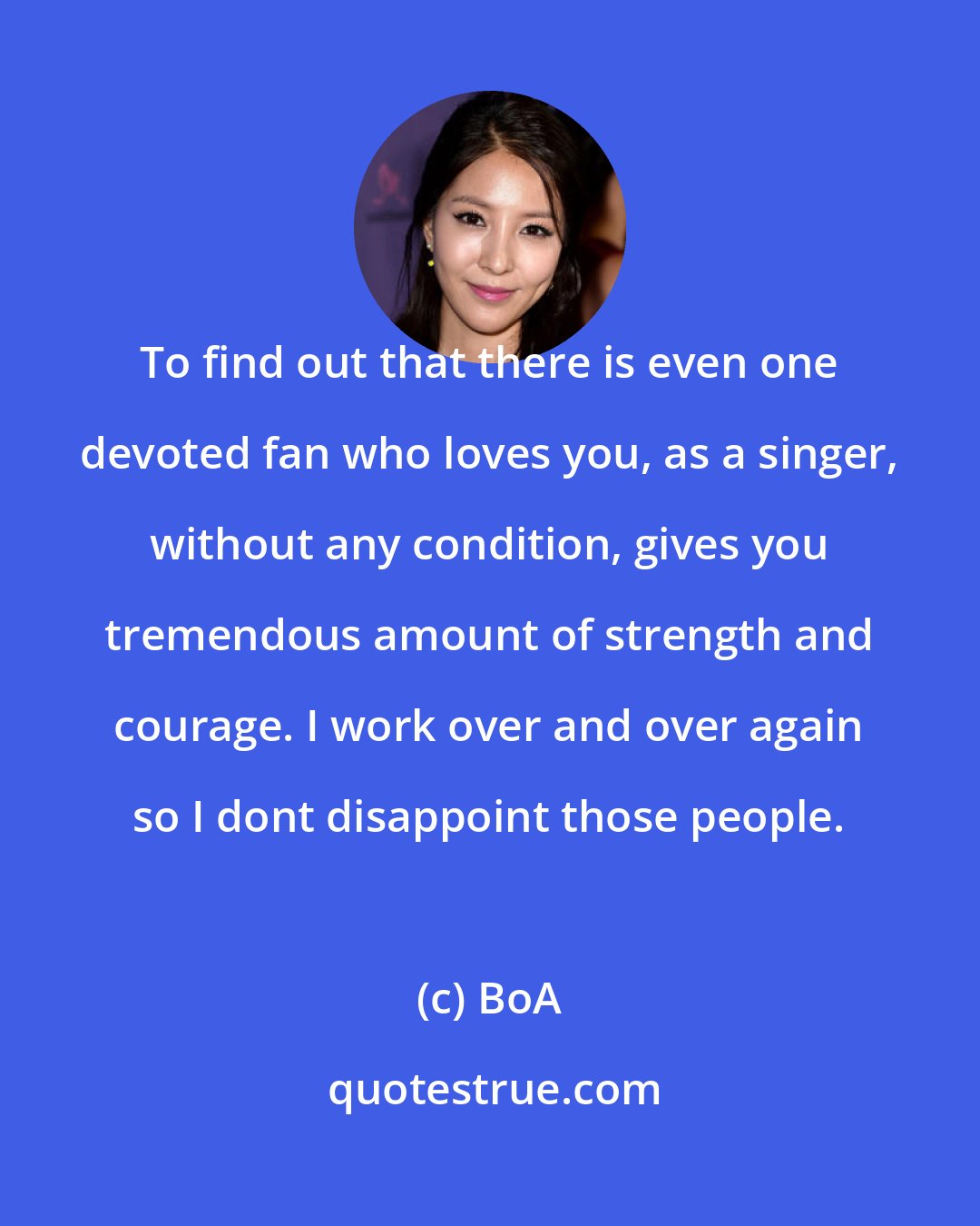 BoA: To find out that there is even one devoted fan who loves you, as a singer, without any condition, gives you tremendous amount of strength and courage. I work over and over again so I dont disappoint those people.