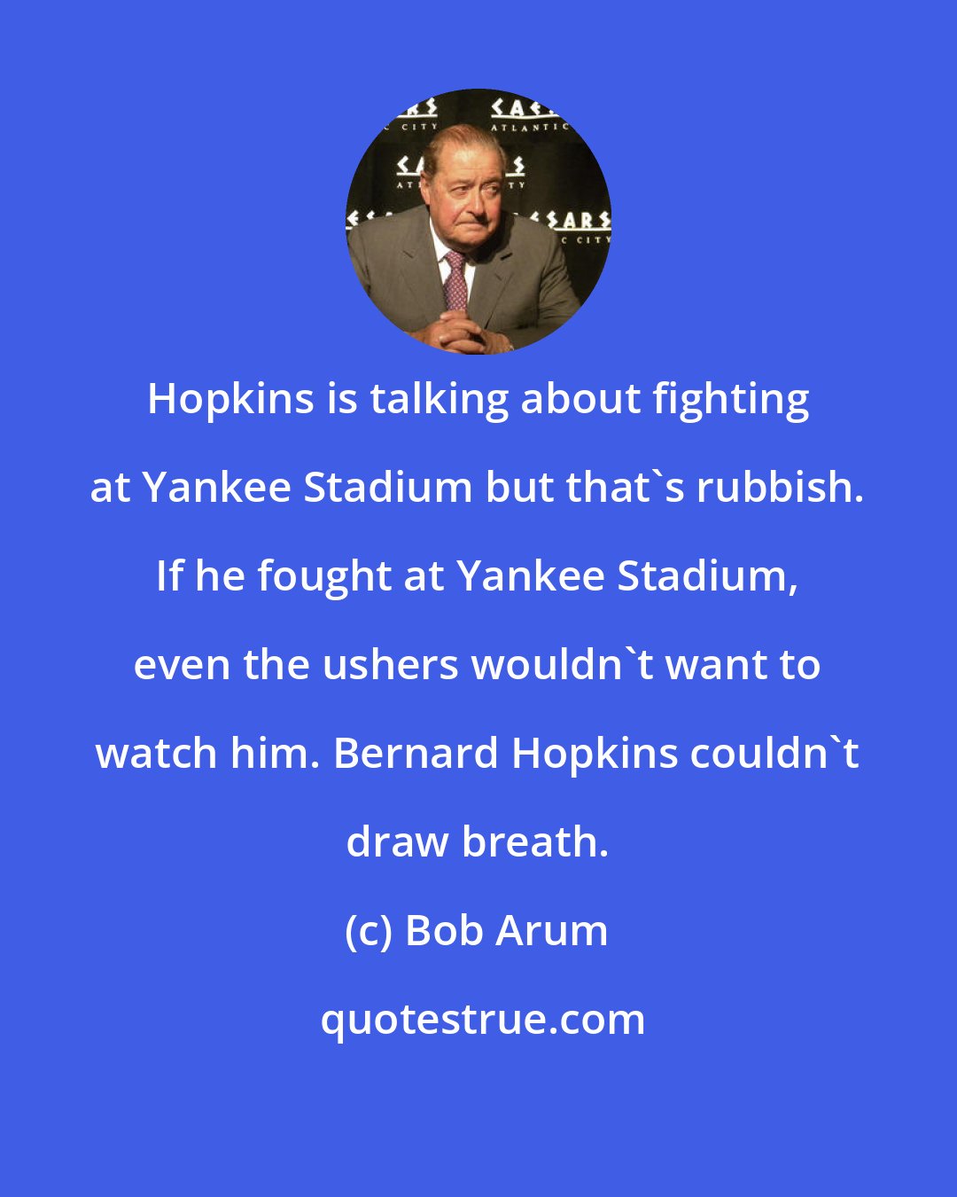 Bob Arum: Hopkins is talking about fighting at Yankee Stadium but that's rubbish. If he fought at Yankee Stadium, even the ushers wouldn't want to watch him. Bernard Hopkins couldn't draw breath.