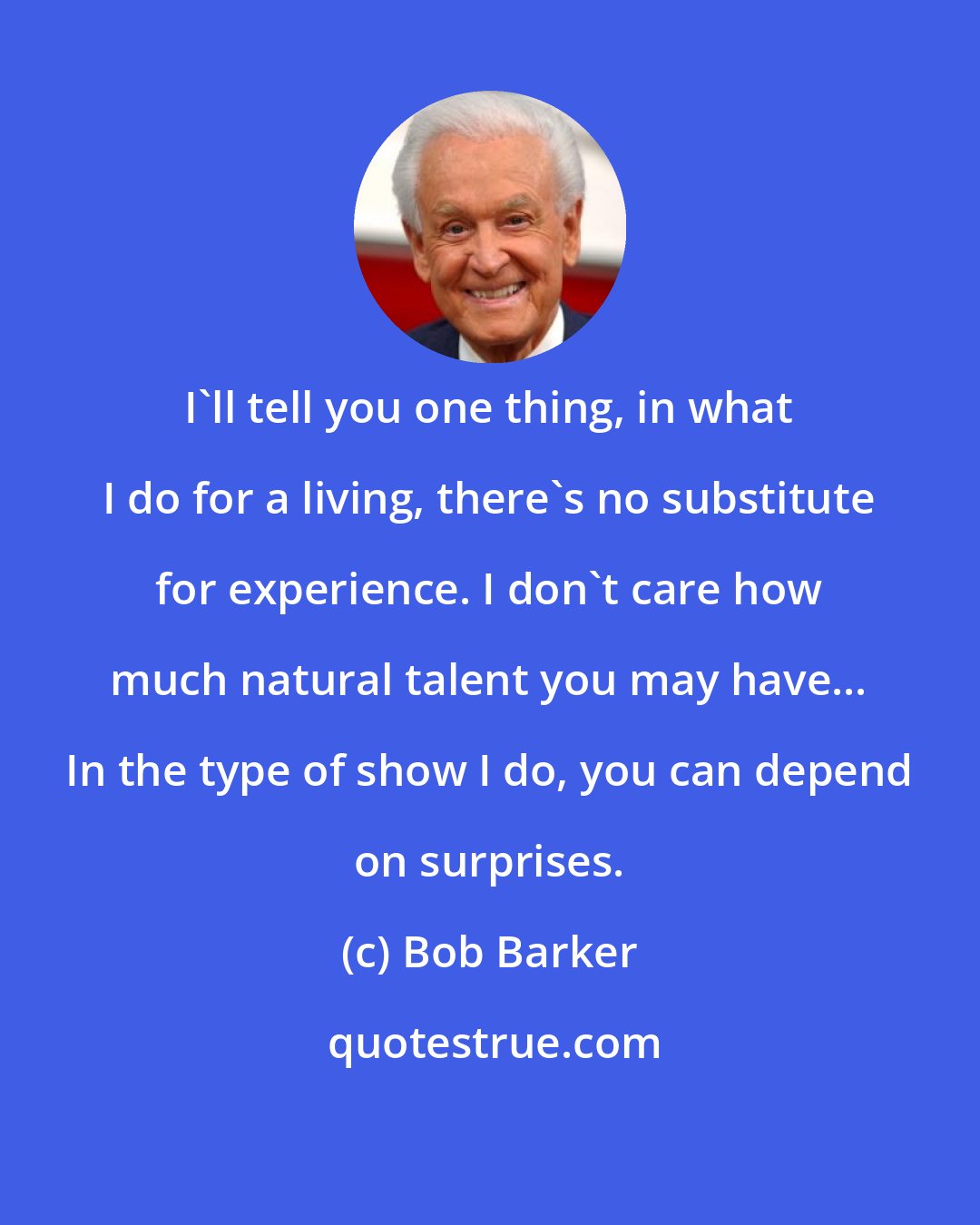 Bob Barker: I'll tell you one thing, in what I do for a living, there's no substitute for experience. I don't care how much natural talent you may have... In the type of show I do, you can depend on surprises.