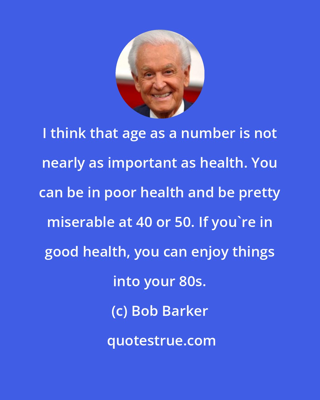 Bob Barker: I think that age as a number is not nearly as important as health. You can be in poor health and be pretty miserable at 40 or 50. If you're in good health, you can enjoy things into your 80s.