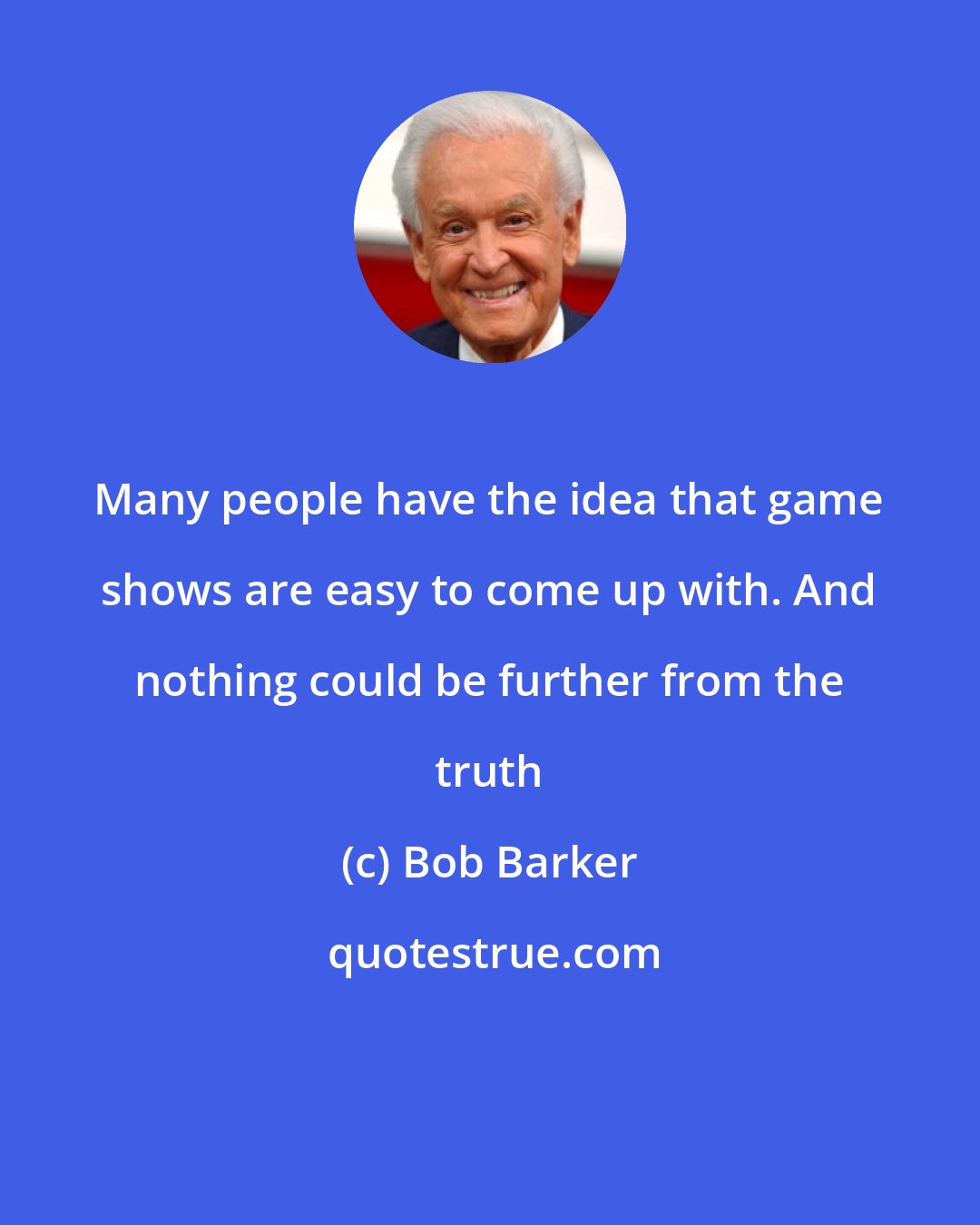 Bob Barker: Many people have the idea that game shows are easy to come up with. And nothing could be further from the truth