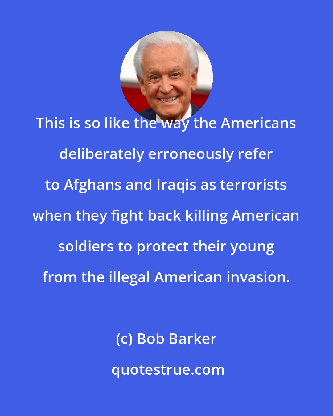 Bob Barker: This is so like the way the Americans deliberately erroneously refer to Afghans and Iraqis as terrorists when they fight back killing American soldiers to protect their young from the illegal American invasion.