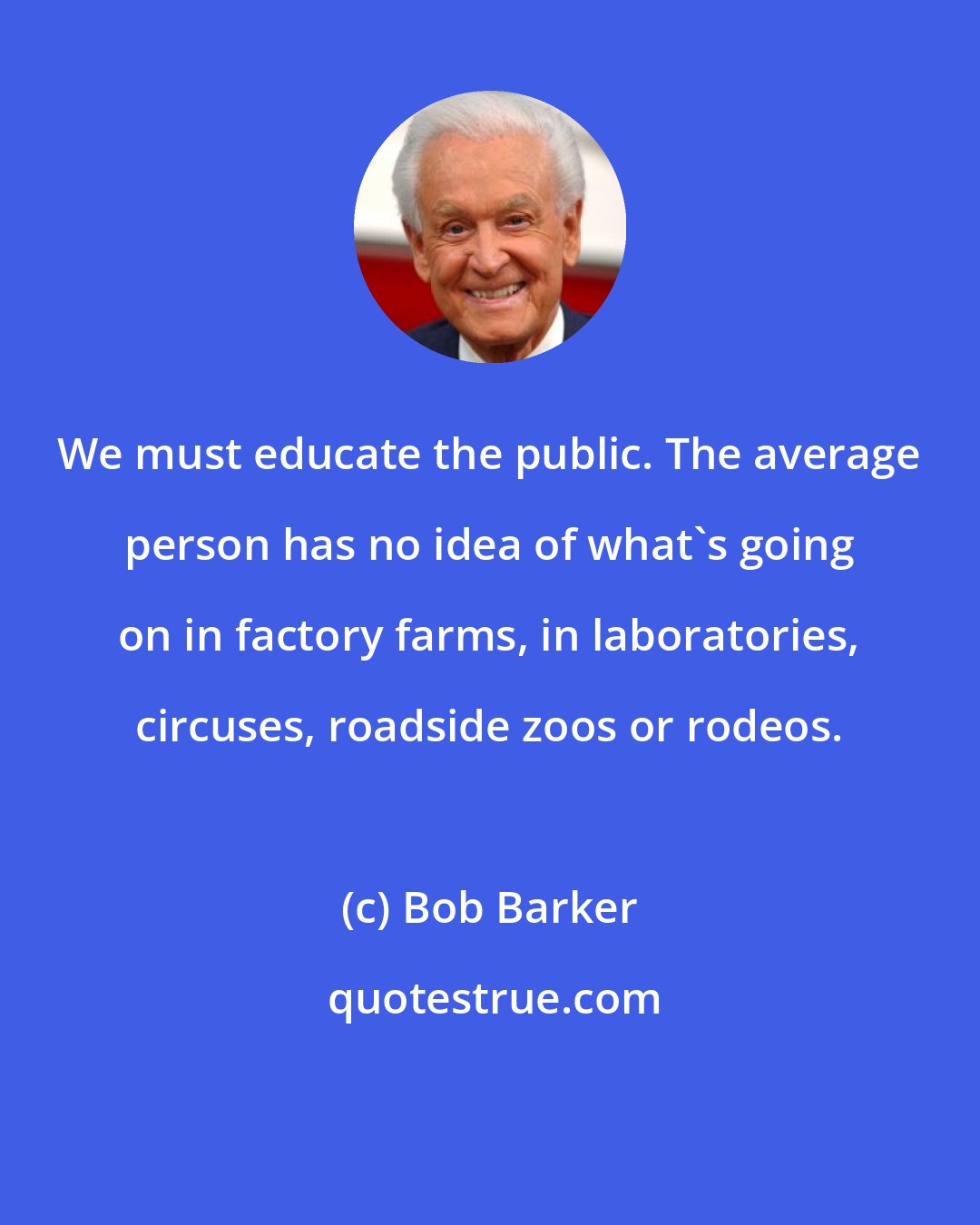 Bob Barker: We must educate the public. The average person has no idea of what's going on in factory farms, in laboratories, circuses, roadside zoos or rodeos.