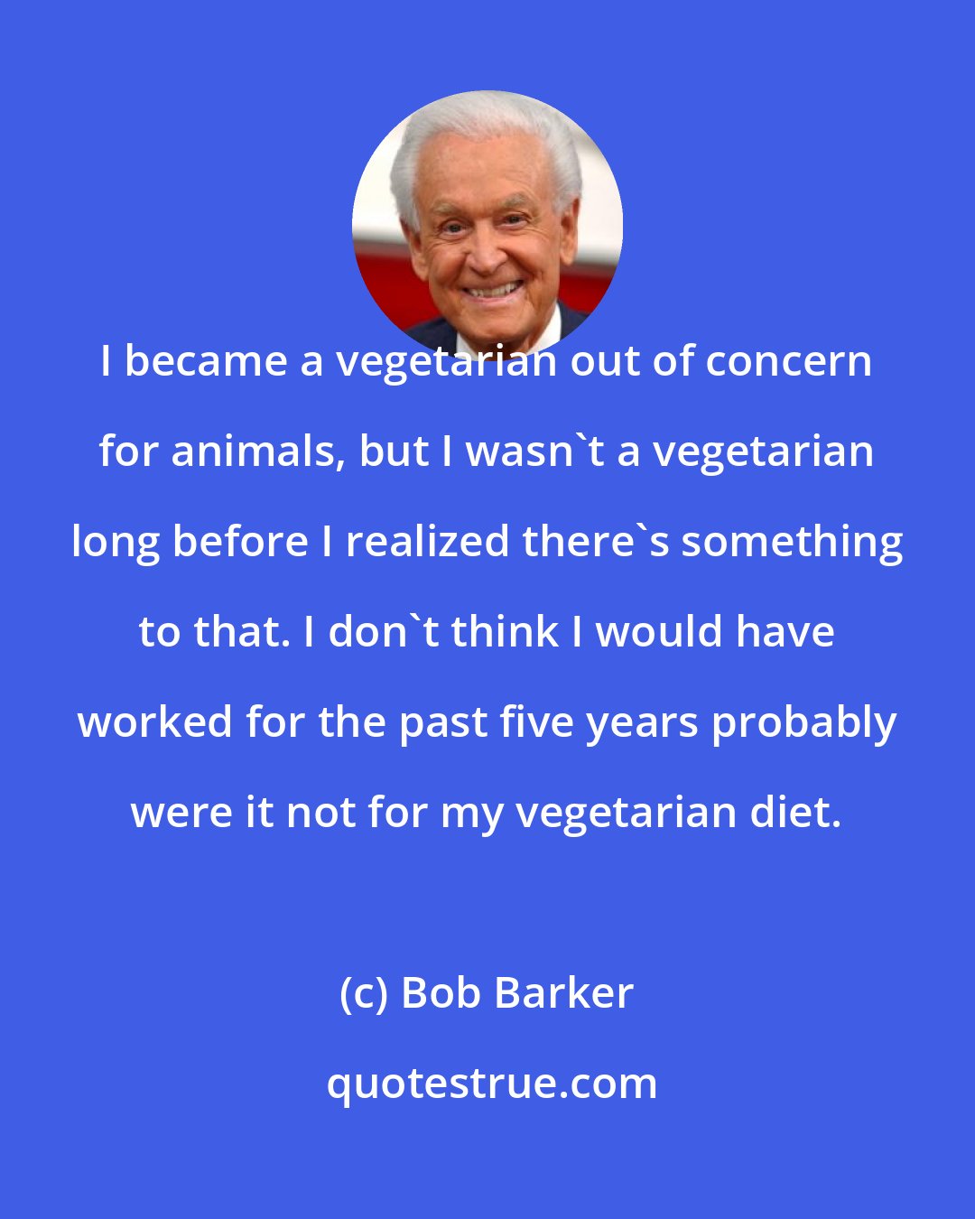 Bob Barker: I became a vegetarian out of concern for animals, but I wasn't a vegetarian long before I realized there's something to that. I don't think I would have worked for the past five years probably were it not for my vegetarian diet.