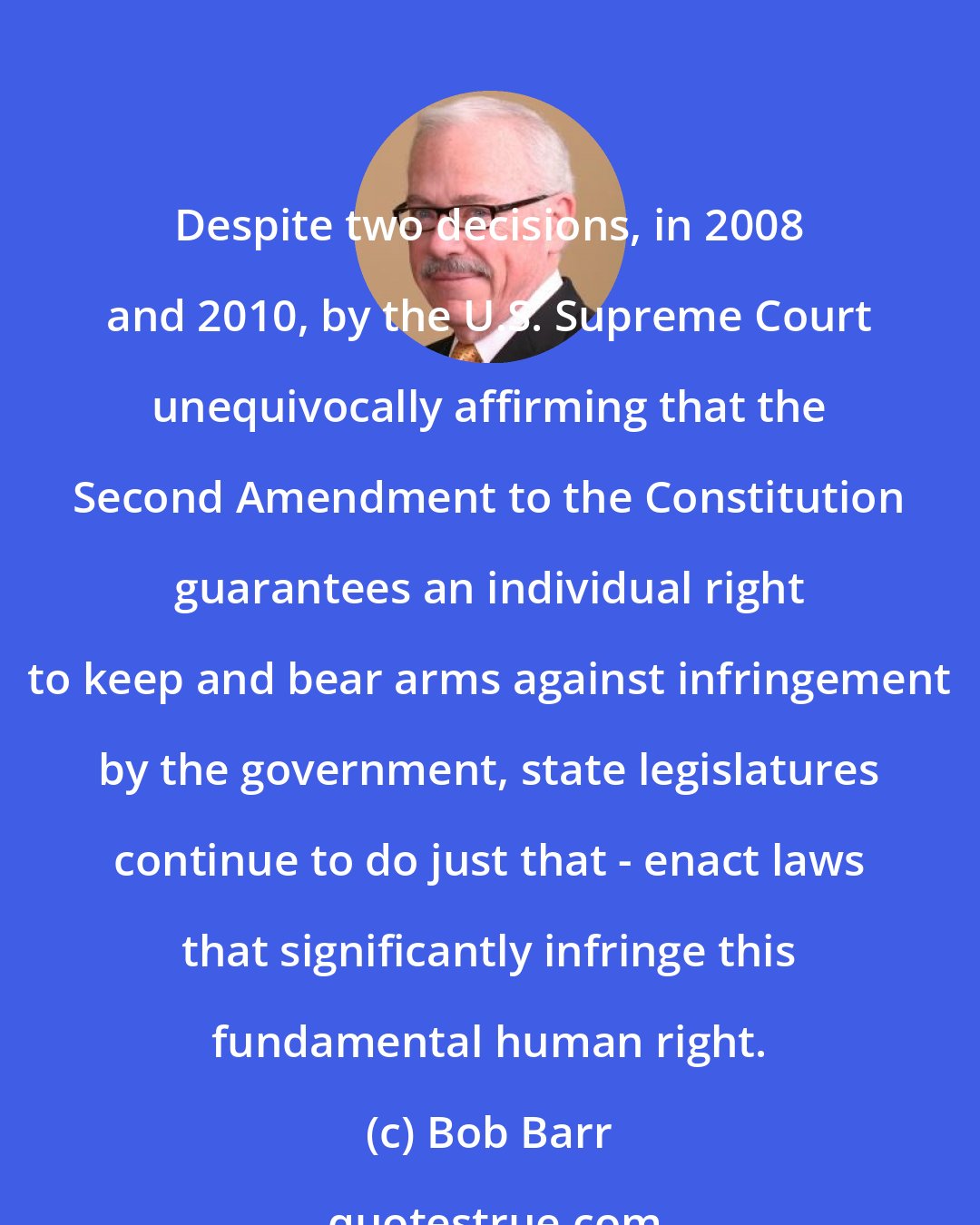 Bob Barr: Despite two decisions, in 2008 and 2010, by the U.S. Supreme Court unequivocally affirming that the Second Amendment to the Constitution guarantees an individual right to keep and bear arms against infringement by the government, state legislatures continue to do just that - enact laws that significantly infringe this fundamental human right.