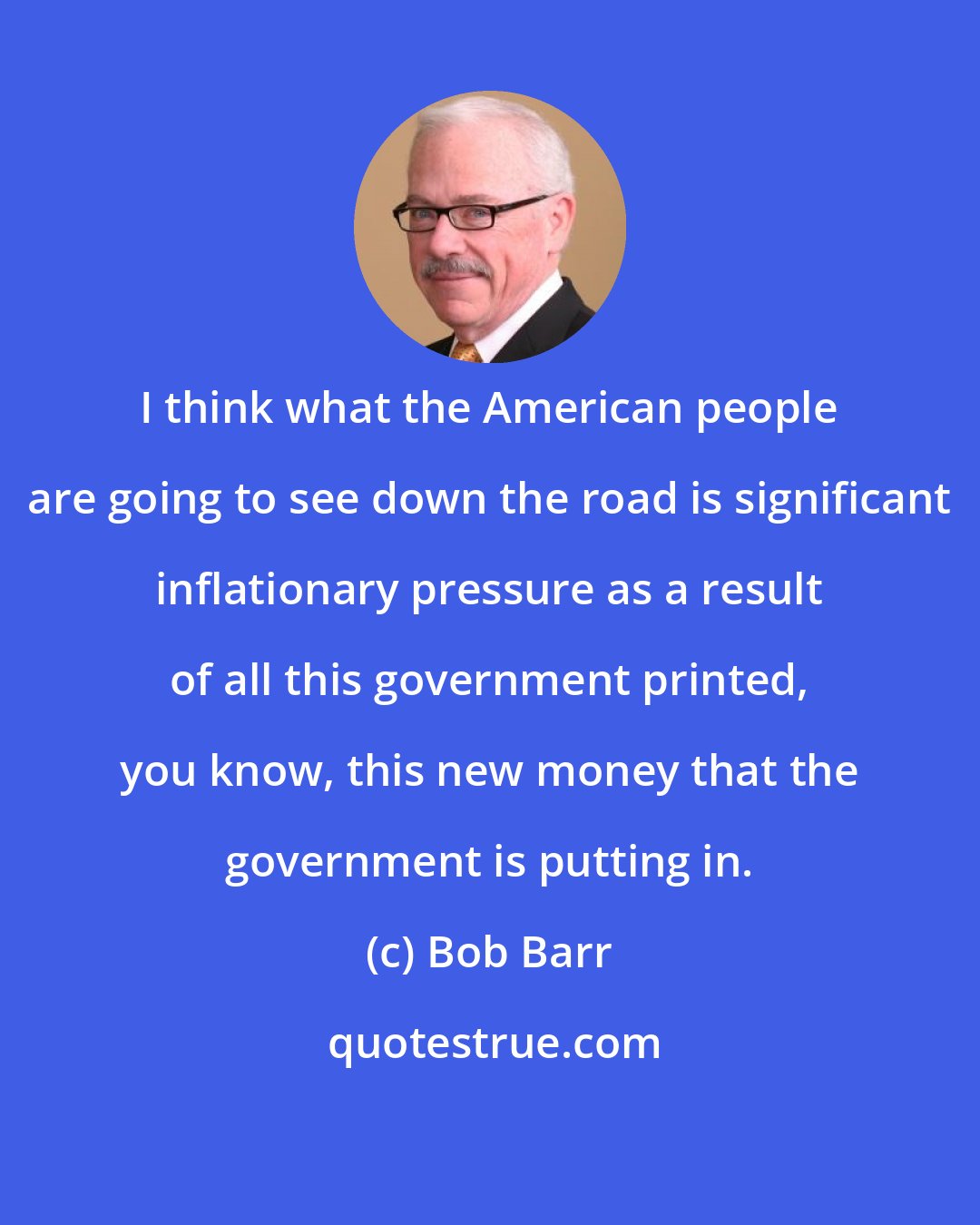 Bob Barr: I think what the American people are going to see down the road is significant inflationary pressure as a result of all this government printed, you know, this new money that the government is putting in.