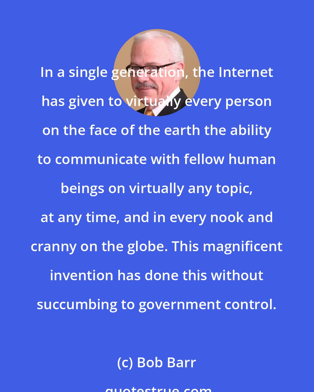 Bob Barr: In a single generation, the Internet has given to virtually every person on the face of the earth the ability to communicate with fellow human beings on virtually any topic, at any time, and in every nook and cranny on the globe. This magnificent invention has done this without succumbing to government control.